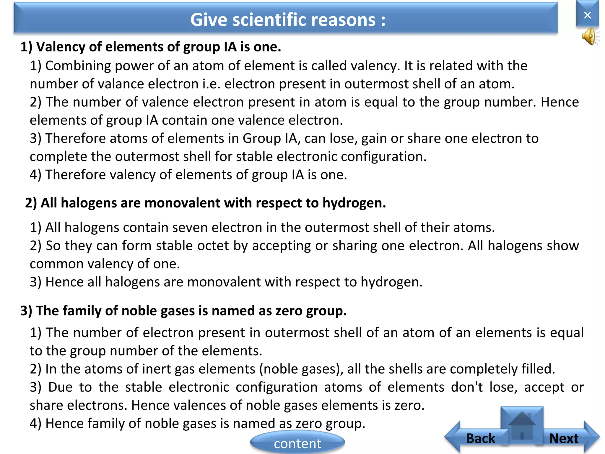 Give scientific reasons :
1) Valency of elements of group IA is one.
1) Combining power of an atom of element is called valency. It is related with the
number of valance electron i.e. electron present in outermost shell of an atom.
2) The number of valence electron present in atom is equal to the group number. Hence
elements of group IA contain one valence electron.
3) Therefore atoms of elements in Group IA, can lose, gain or share one electron to
complete the outermost shell for stable electronic configuration.
4) Therefore valency of elements of group IA is one.
2) All halogens are monovalent with respect to hydrogen.
1) All halogens contain seven electron in the outermost shell of their atoms.
2) So they can form stable octet by accepting or sharing one electron. All halogens show
common valency of one.
3) Hence all halogens are monovalent with respect to hydrogen.
3) The family of noble gases is named as zero group.
1) The number of electron present in outermost shell of an atom of an elements is equal
to the group number of the elements.
2) In the atoms of inert gas elements (noble gases), all the shells are completely filled.
3) Due to the stable electronic configuration atoms of elements don't lose, accept or
share electrons. Hence valences of noble gases elements is zero.
4) Hence family of noble gases is named as zero group.
×
Nextcontent Back
 