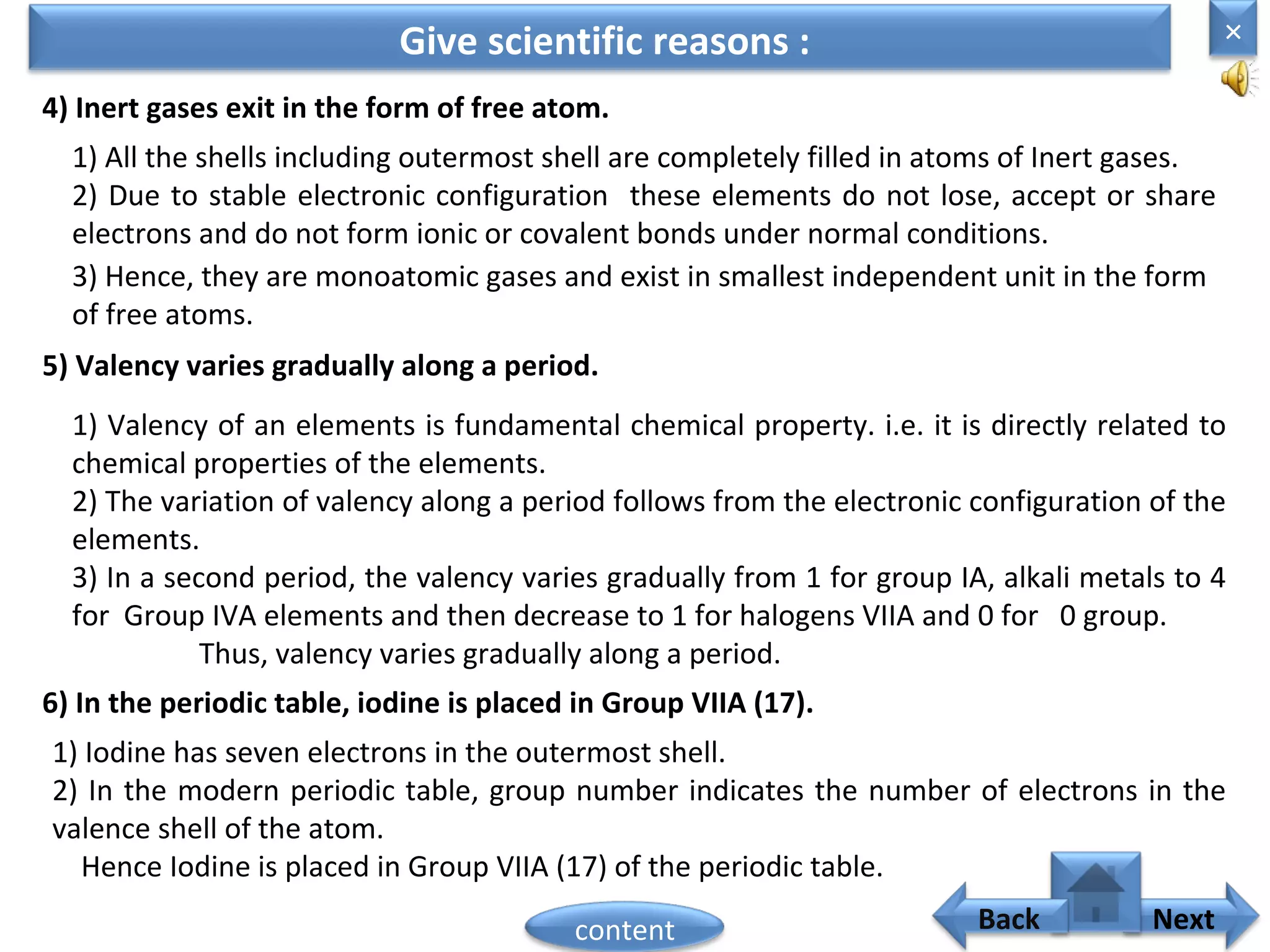 4) Inert gases exit in the form of free atom.
Give scientific reasons :
1) All the shells including outermost shell are completely filled in atoms of Inert gases.
2) Due to stable electronic configuration these elements do not lose, accept or share
electrons and do not form ionic or covalent bonds under normal conditions.
3) Hence, they are monoatomic gases and exist in smallest independent unit in the form
of free atoms.
5) Valency varies gradually along a period.
1) Valency of an elements is fundamental chemical property. i.e. it is directly related to
chemical properties of the elements.
2) The variation of valency along a period follows from the electronic configuration of the
elements.
3) In a second period, the valency varies gradually from 1 for group IA, alkali metals to 4
for Group IVA elements and then decrease to 1 for halogens VIIA and 0 for 0 group.
Thus, valency varies gradually along a period.
6) In the periodic table, iodine is placed in Group VIIA (17).
1) Iodine has seven electrons in the outermost shell.
2) In the modern periodic table, group number indicates the number of electrons in the
valence shell of the atom.
Hence Iodine is placed in Group VIIA (17) of the periodic table.
×
Nextcontent Back
 