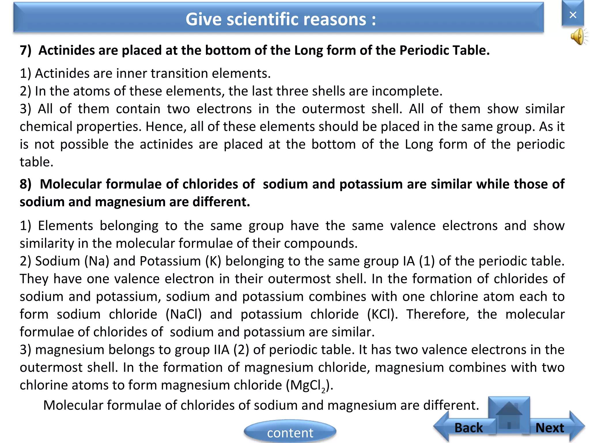 7) Actinides are placed at the bottom of the Long form of the Periodic Table.
Give scientific reasons :
1) Actinides are inner transition elements.
2) In the atoms of these elements, the last three shells are incomplete.
3) All of them contain two electrons in the outermost shell. All of them show similar
chemical properties. Hence, all of these elements should be placed in the same group. As it
is not possible the actinides are placed at the bottom of the Long form of the periodic
table.
8) Molecular formulae of chlorides of sodium and potassium are similar while those of
sodium and magnesium are different.
1) Elements belonging to the same group have the same valence electrons and show
similarity in the molecular formulae of their compounds.
2) Sodium (Na) and Potassium (K) belonging to the same group IA (1) of the periodic table.
They have one valence electron in their outermost shell. In the formation of chlorides of
sodium and potassium, sodium and potassium combines with one chlorine atom each to
form sodium chloride (NaCl) and potassium chloride (KCl). Therefore, the molecular
formulae of chlorides of sodium and potassium are similar.
3) magnesium belongs to group IIA (2) of periodic table. It has two valence electrons in the
outermost shell. In the formation of magnesium chloride, magnesium combines with two
chlorine atoms to form magnesium chloride (MgCl2).
Molecular formulae of chlorides of sodium and magnesium are different.
×
Nextcontent Back
 