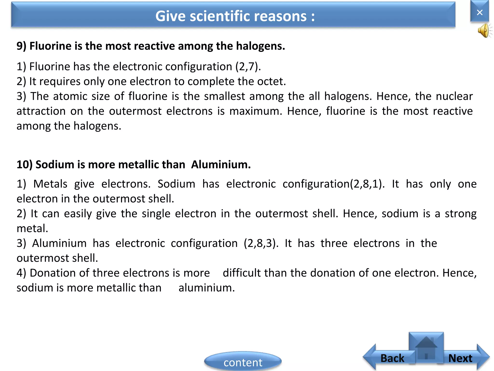 9) Fluorine is the most reactive among the halogens.
Give scientific reasons :
1) Fluorine has the electronic configuration (2,7).
2) It requires only one electron to complete the octet.
3) The atomic size of fluorine is the smallest among the all halogens. Hence, the nuclear
attraction on the outermost electrons is maximum. Hence, fluorine is the most reactive
among the halogens.
10) Sodium is more metallic than Aluminium.
1) Metals give electrons. Sodium has electronic configuration(2,8,1). It has only one
electron in the outermost shell.
2) It can easily give the single electron in the outermost shell. Hence, sodium is a strong
metal.
3) Aluminium has electronic configuration (2,8,3). It has three electrons in the
outermost shell.
4) Donation of three electrons is more difficult than the donation of one electron. Hence,
sodium is more metallic than aluminium.
×
Nextcontent Back
 