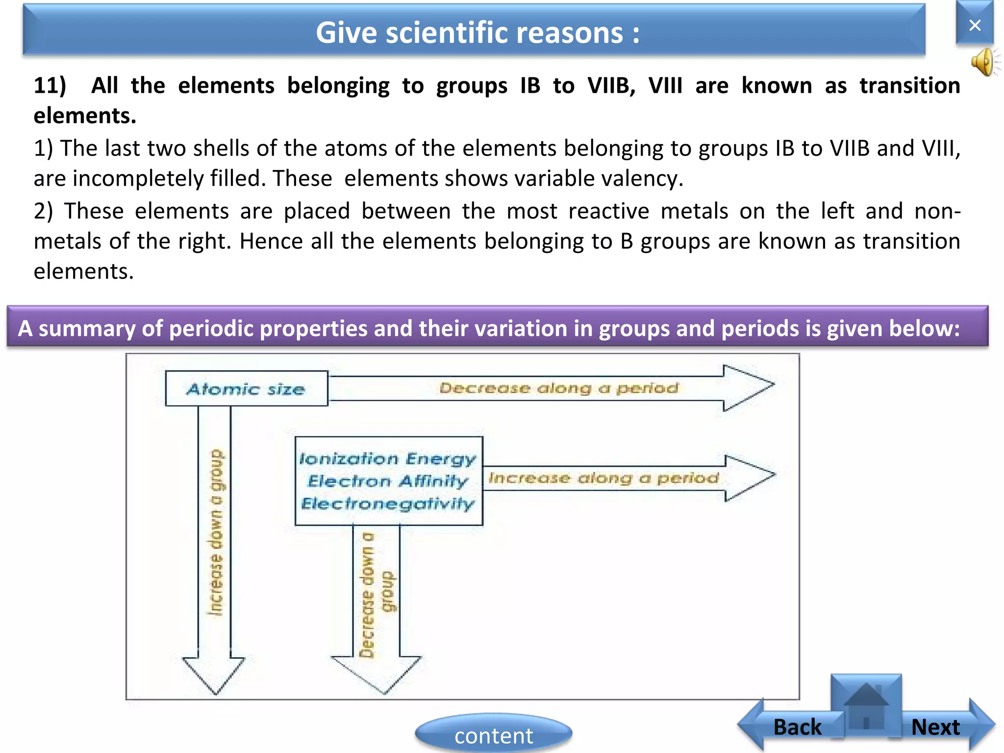 11) All the elements belonging to groups IB to VIIB, VIII are known as transition
elements.
1) The last two shells of the atoms of the elements belonging to groups IB to VIIB and VIII,
are incompletely filled. These elements shows variable valency.
Give scientific reasons :
2) These elements are placed between the most reactive metals on the left and non-
metals of the right. Hence all the elements belonging to B groups are known as transition
elements.
A summary of periodic properties and their variation in groups and periods is given below:
×
Nextcontent Back
 