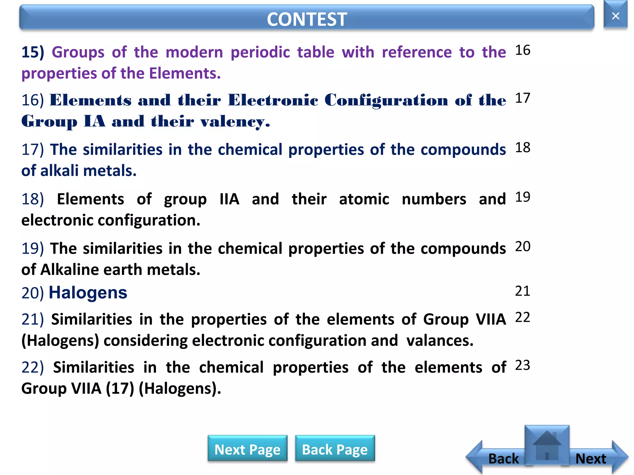 15) Groups of the modern periodic table with reference to the
properties of the Elements.
16
CONTEST
16) Elements and their Electronic Configuration of the
Group IA and their valency.
17
17) The similarities in the chemical properties of the compounds
of alkali metals.
18
18) Elements of group IIA and their atomic numbers and
electronic configuration.
19
19) The similarities in the chemical properties of the compounds
of Alkaline earth metals.
20
20) Halogens 21
21) Similarities in the properties of the elements of Group VIIA
(Halogens) considering electronic configuration and valances.
22
22) Similarities in the chemical properties of the elements of
Group VIIA (17) (Halogens).
23
Next Page
Back
×
Next
Back Page
 