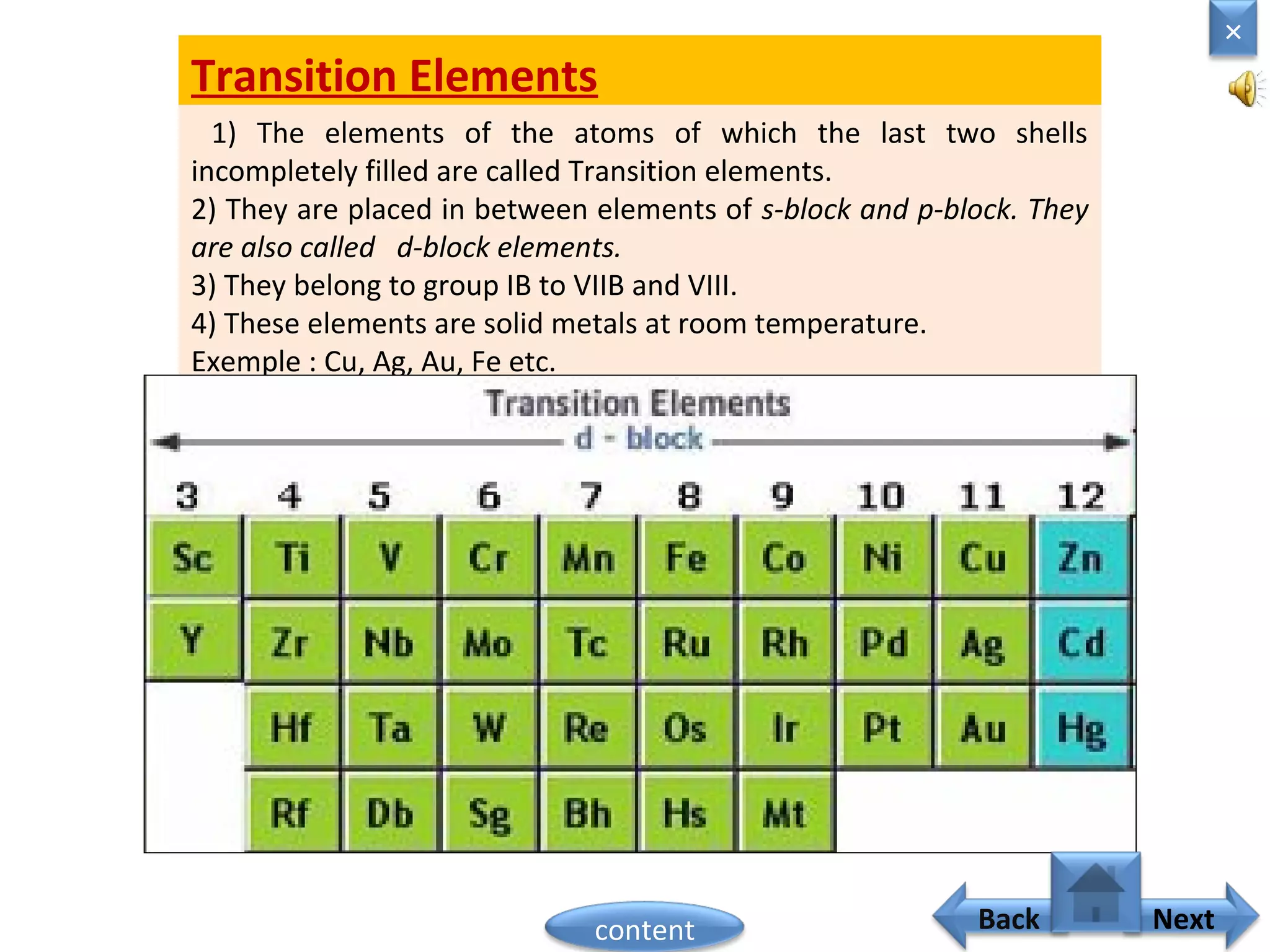 Transition Elements
1) The elements of the atoms of which the last two shells
incompletely filled are called Transition elements.
2) They are placed in between elements of s-block and p-block. They
are also called d-block elements.
3) They belong to group IB to VIIB and VIII.
4) These elements are solid metals at room temperature.
Exemple : Cu, Ag, Au, Fe etc.
Home
×
Back Nextcontent
 