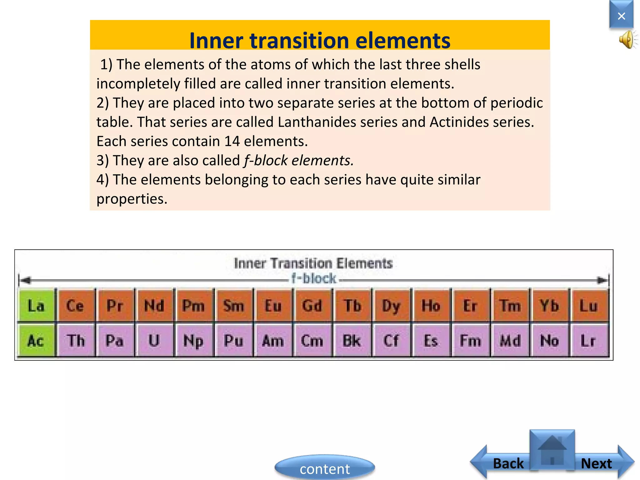 Inner transition elements
1) The elements of the atoms of which the last three shells
incompletely filled are called inner transition elements.
2) They are placed into two separate series at the bottom of periodic
table. That series are called Lanthanides series and Actinides series.
Each series contain 14 elements.
3) They are also called f-block elements.
4) The elements belonging to each series have quite similar
properties.
Home
×
Back Nextcontent
 