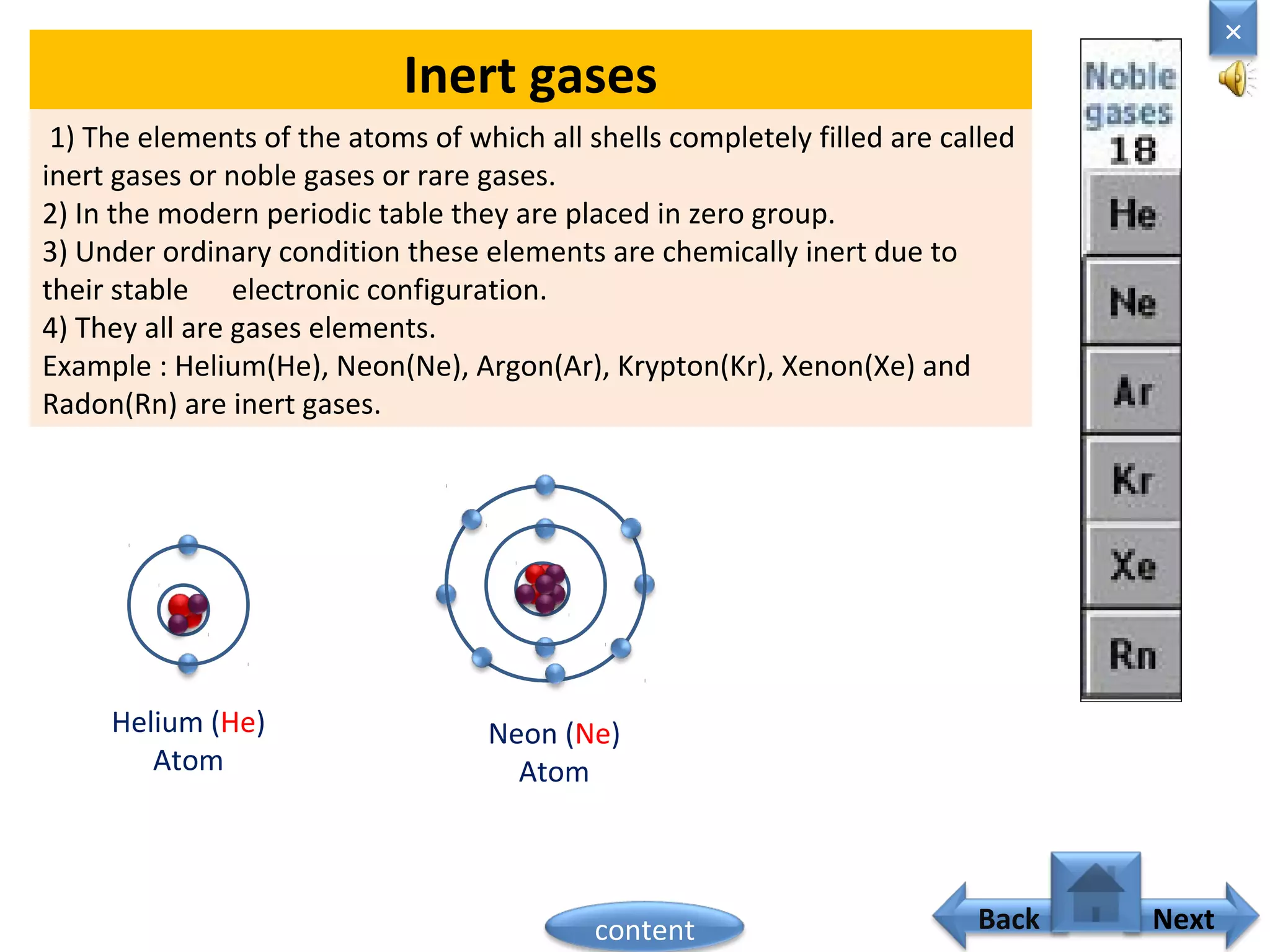 Inert gases
1) The elements of the atoms of which all shells completely filled are called
inert gases or noble gases or rare gases.
2) In the modern periodic table they are placed in zero group.
3) Under ordinary condition these elements are chemically inert due to
their stable electronic configuration.
4) They all are gases elements.
Example : Helium(He), Neon(Ne), Argon(Ar), Krypton(Kr), Xenon(Xe) and
Radon(Rn) are inert gases.
Helium (He)
Atom
Neon (Ne)
Atom
Home
×
Back Nextcontent
 