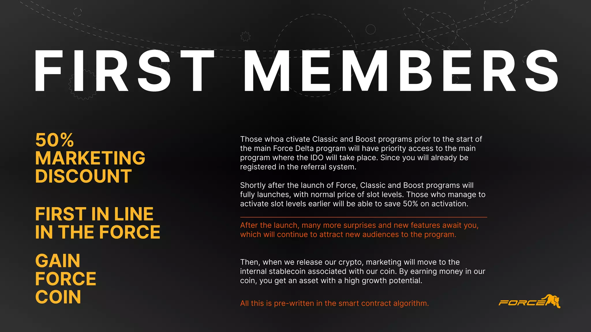 FIRST MEMBERS
Those whoa ctivate Classic and Boost programs prior to the start of
the main Force Delta program will have priority access to the main
program where the IDO will take place. Since you will already be
registered in the referral system.
Shortly after the launch of Force, Classic and Boost programs will
fully launches, with normal price of slot levels. Those who manage to
activate slot levels earlier will be able to save 50% on activation.
Then, when we release our crypto, marketing will move to the
internal stablecoin associated with our coin. By earning money in our
coin, you get an asset with a high growth potential.
After the launch, many more surprises and new features await you,
which will continue to attract new audiences to the program.
All this is pre-written in the smart contract algorithm.
first in line
in the force
50%
marketing
discount
Gain
Force
Coin
 