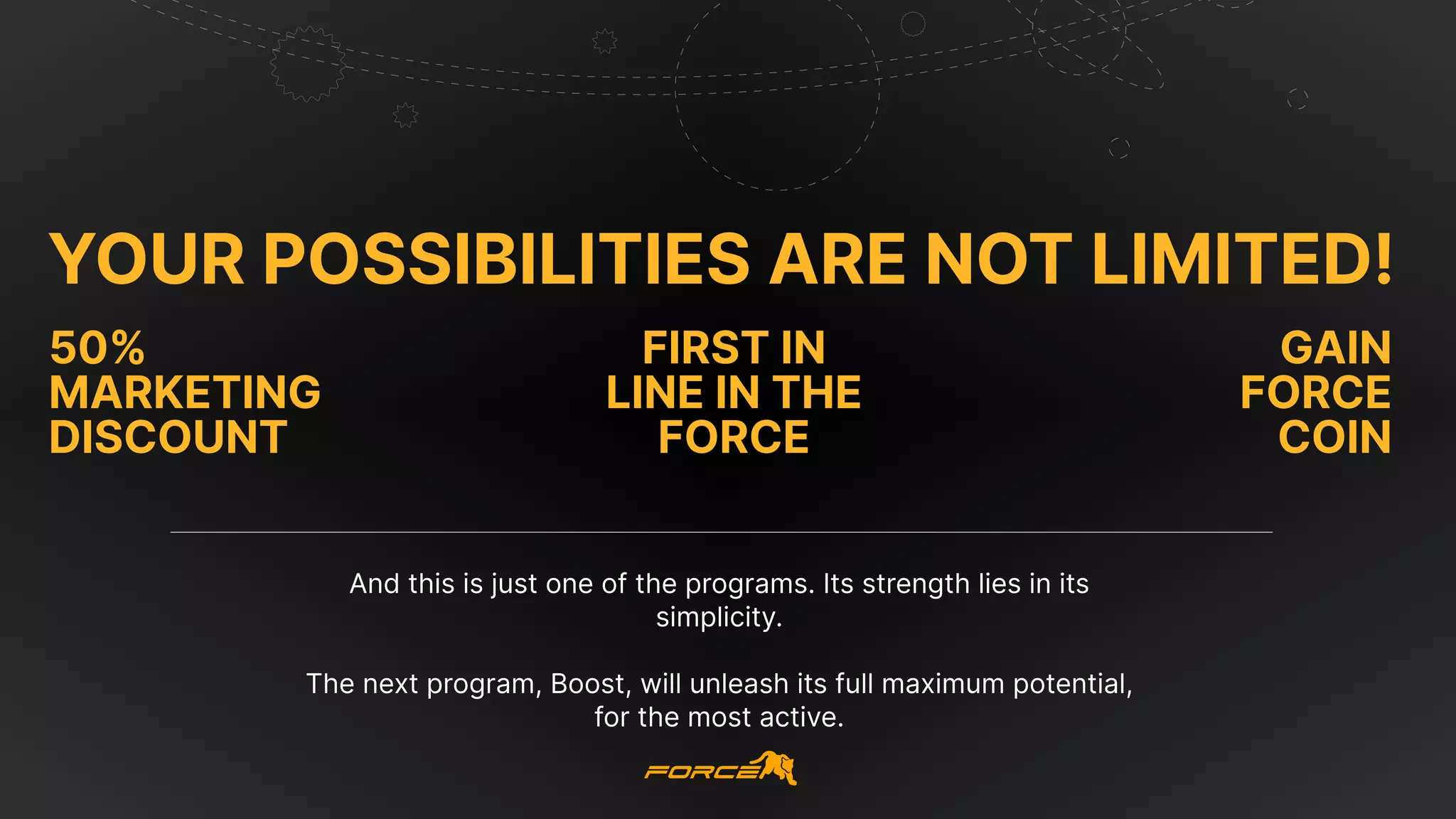 Your possibilities are not limited!
first in
line in the
force
50%
marketing
discount
Gain
Force
Coin
And this is just one of the programs. Its strength lies in its
simplicity.


The next program, Boost, will unleash its full maximum potential,
for the most active.
 