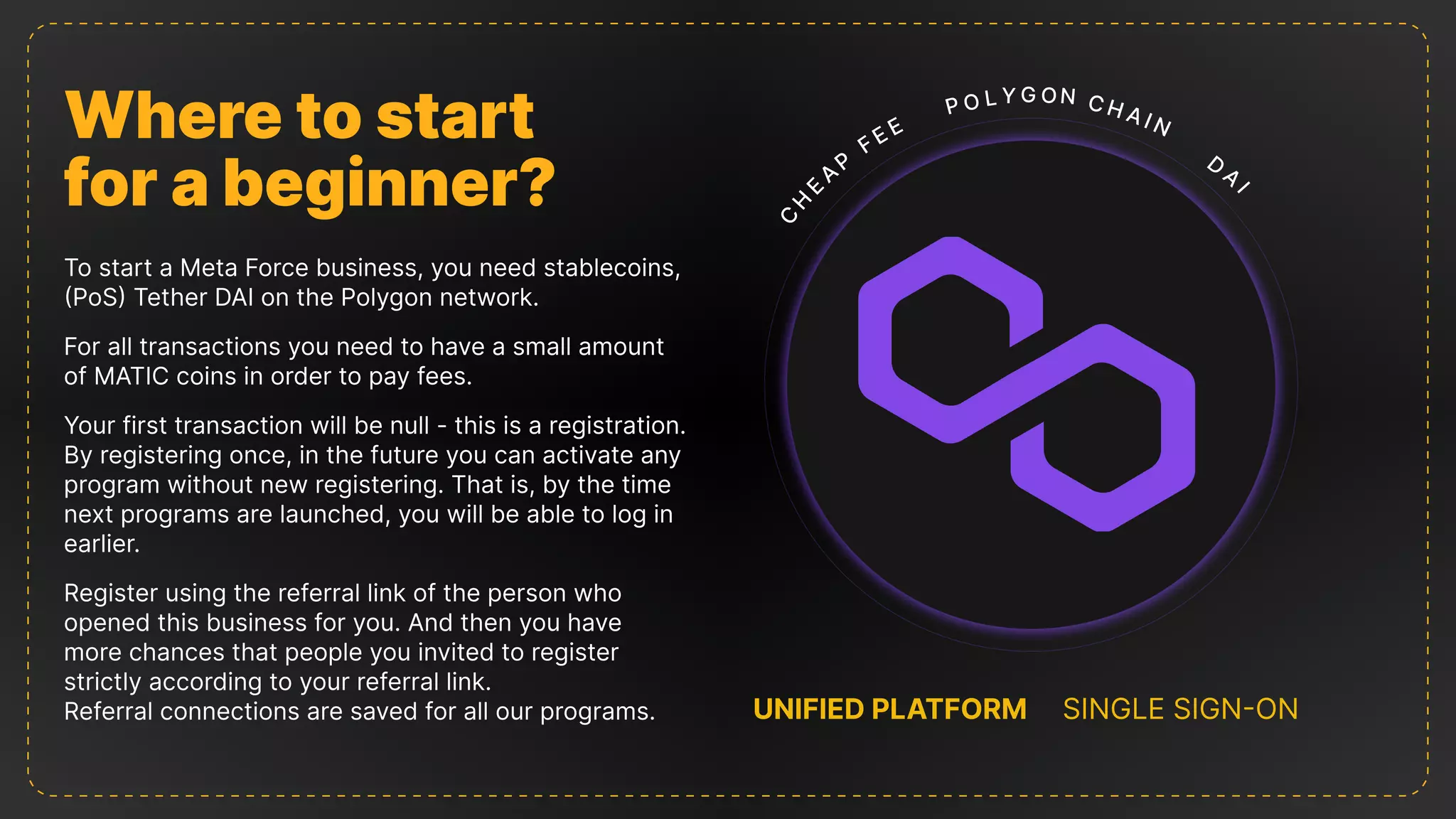 Where to start

for a beginner?
To start a Meta Force business, you need stablecoins,
(PoS) Tether DAI on the Polygon network.
For all transactions you need to have a small amount
of MATIC coins in order to pay fees.
Your first transaction will be null - this is a registration.
By registering once, in the future you can activate any
program without new registering. That is, by the time
next programs are launched, you will be able to log in
earlier.
Register using the referral link of the person who
opened this business for you. And then you have
more chances that people you invited to register
strictly according to your referral link.

Referral connections are saved for all our programs. UNIFIED PLATFORM SINGLE SIGN-ON
C
H
EAP
FEE
P o ly g oN
D A
I
CH AIN
 