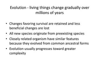 Evolution - living things change gradually over
millions of years
• Changes favoring survival are retained and less
beneficial changes are lost
• All new species originate from preexisting species
• Closely related organism have similar features
because they evolved from common ancestral forms
• Evolution usually progresses toward greater
complexity
 