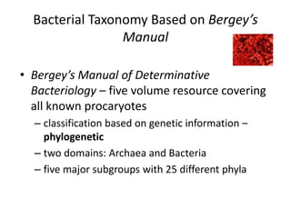 Bacterial Taxonomy Based on Bergey’s
Manual
• Bergey’s Manual of Determinative
Bacteriology – five volume resource covering
all known procaryotes
– classification based on genetic information –
phylogenetic
– two domains: Archaea and Bacteria
– five major subgroups with 25 different phyla
 