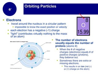 Orbiting Particles Electrons   travel around the nucleus in a circular pattern impossible to know the exact position or velocity each electron has a negative (-1) charge "light" (contributes virtually nothing to the mass of an atom)  e - The number of electrons usually equals the number of protons  (atomic #) When the # of negative charges (electrons) equals # of positive charges (protons), they balance out. Sometimes there are extra or missing electrons. This results in an  ion  (net (-) or (+) charge on the atom)  