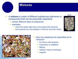 Mixtures  A  mixture  is made of different substances (elements or compounds) that can be physically separated  contain different ratios of substances examples:  some fruit salad might have more grapes than bananas some granite has more feldspar in with the mica than others  Granite How can substances be separated out of mixtures? by hand or with tweezers evaporation or distillation filtering settling in layers (centrifuge) magnets 