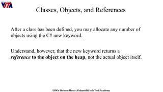 USM’s Shriram Mantri Vidyanidhi Info Tech Academy
Classes, Objects, and References
After a class has been defined, you may allocate any number of
objects using the C# new keyword.
Understand, however, that the new keyword returns a
reference to the object on the heap, not the actual object itself.
 
