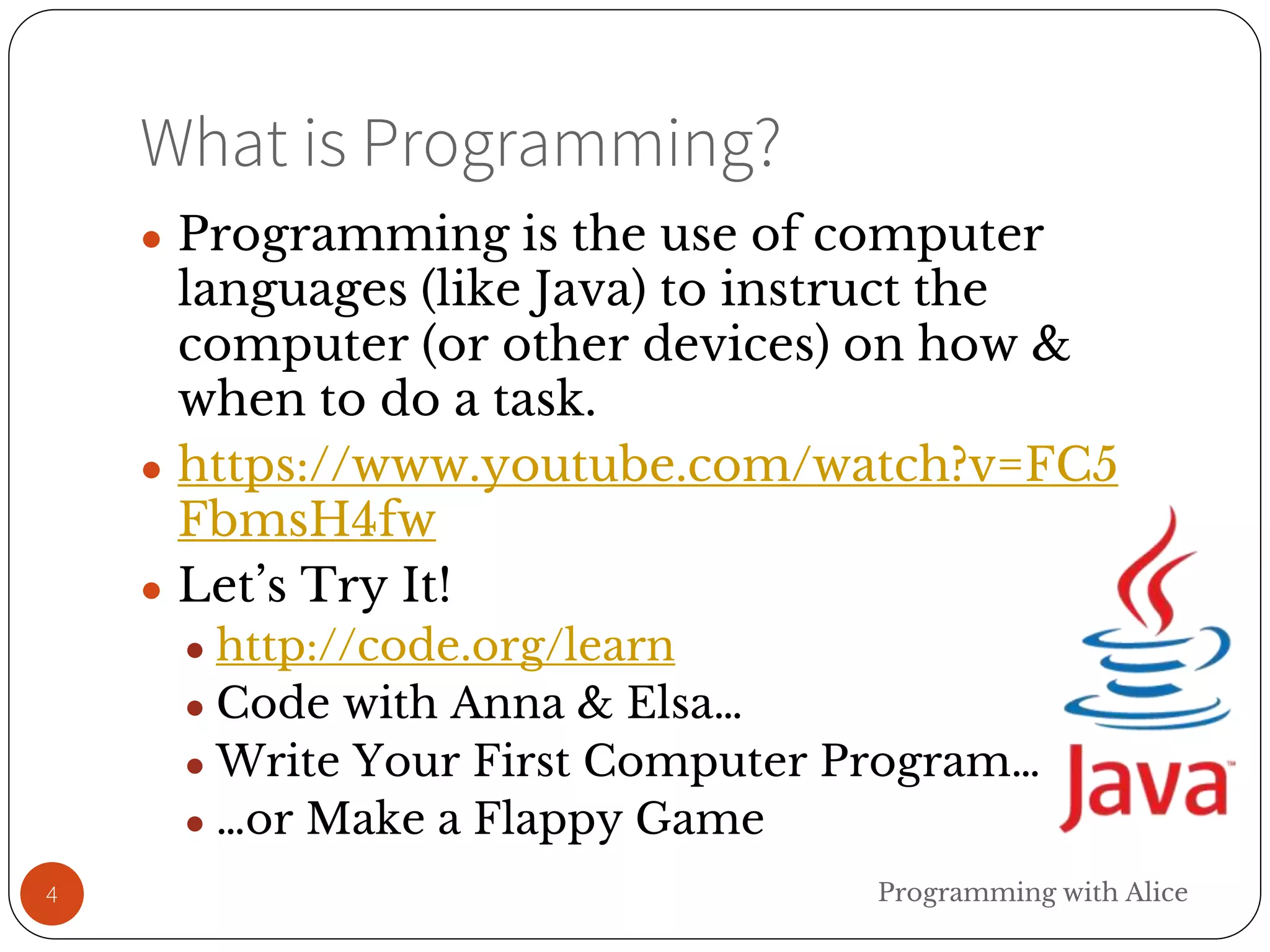 What is Programming?
4
● Programming is the use of computer
languages (like Java) to instruct the
computer (or other devices) on how &
when to do a task.
● https://www.youtube.com/watch?v=FC5
FbmsH4fw
● Let’s Try It!
● http://code.org/learn
● Code with Anna & Elsa…
● Write Your First Computer Program…
● …or Make a Flappy Game
Programming with Alice
 