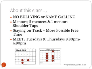 About this class…
2
● NO BULLYING or NAME CALLING
● Mentors; 2 mentees & 1 mentor;
Shoulder Taps
● Staying on Track = More Possible Free
Time
● MEET: Tuesdays & Thursdays 3:30pm-
4:30pm
Programming with Alice
 