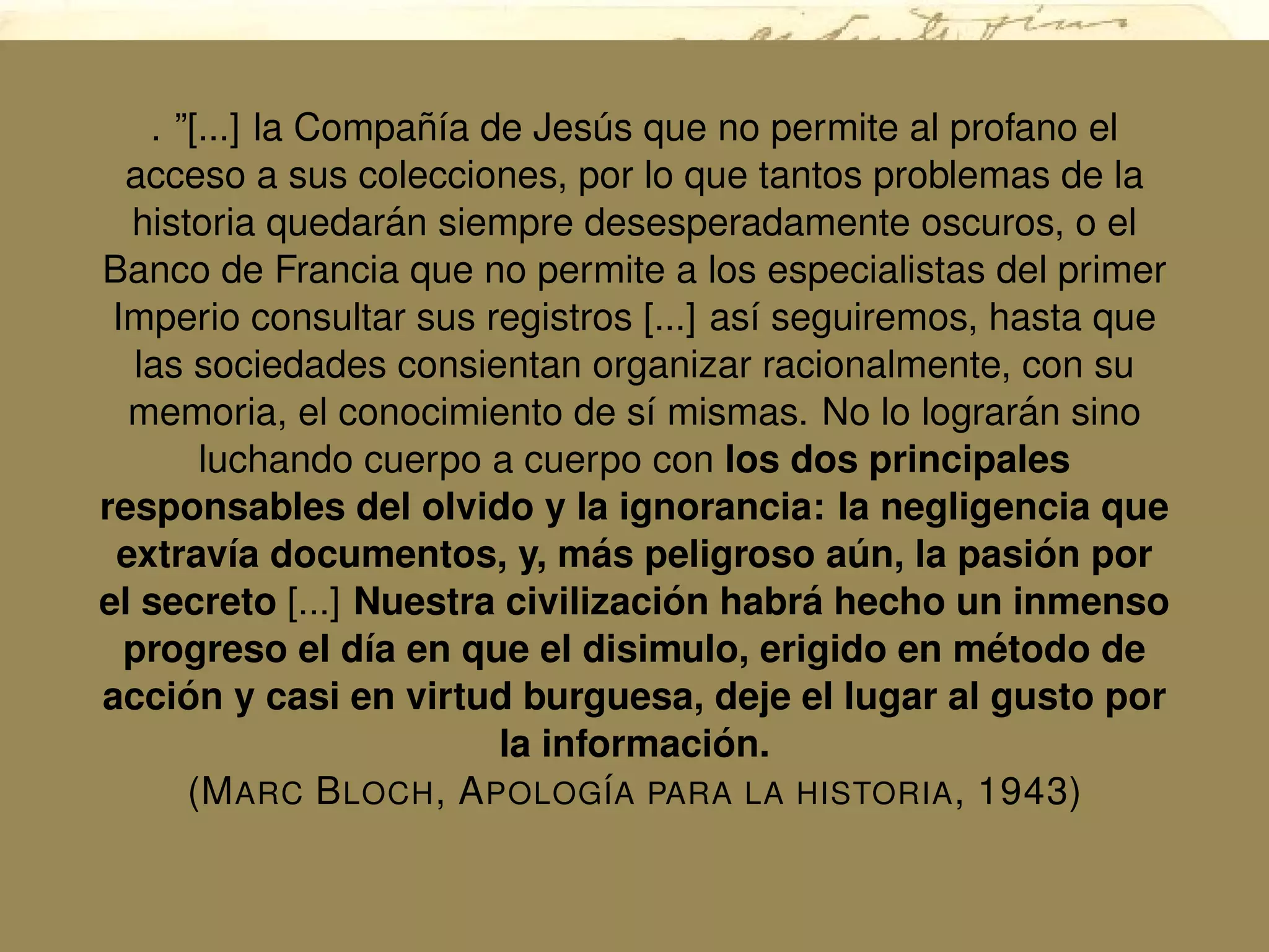 . ”[...] la Compa˜n´ıa de Jes´us que no permite al profano el
acceso a sus colecciones, por lo que tantos problemas de la
historia quedar´an siempre desesperadamente oscuros, o el
Banco de Francia que no permite a los especialistas del primer
Imperio consultar sus registros [...] as´ı seguiremos, hasta que
las sociedades consientan organizar racionalmente, con su
memoria, el conocimiento de s´ı mismas. No lo lograr´an sino
luchando cuerpo a cuerpo con los dos principales
responsables del olvido y la ignorancia: la negligencia que
extrav´ıa documentos, y, m´as peligroso a´un, la pasi´on por
el secreto [...] Nuestra civilizaci´on habr´a hecho un inmenso
progreso el d´ıa en que el disimulo, erigido en m´etodo de
acci´on y casi en virtud burguesa, deje el lugar al gusto por
la informaci´on.
(MARC BLOCH, APOLOG´IA PARA LA HISTORIA, 1943)
 