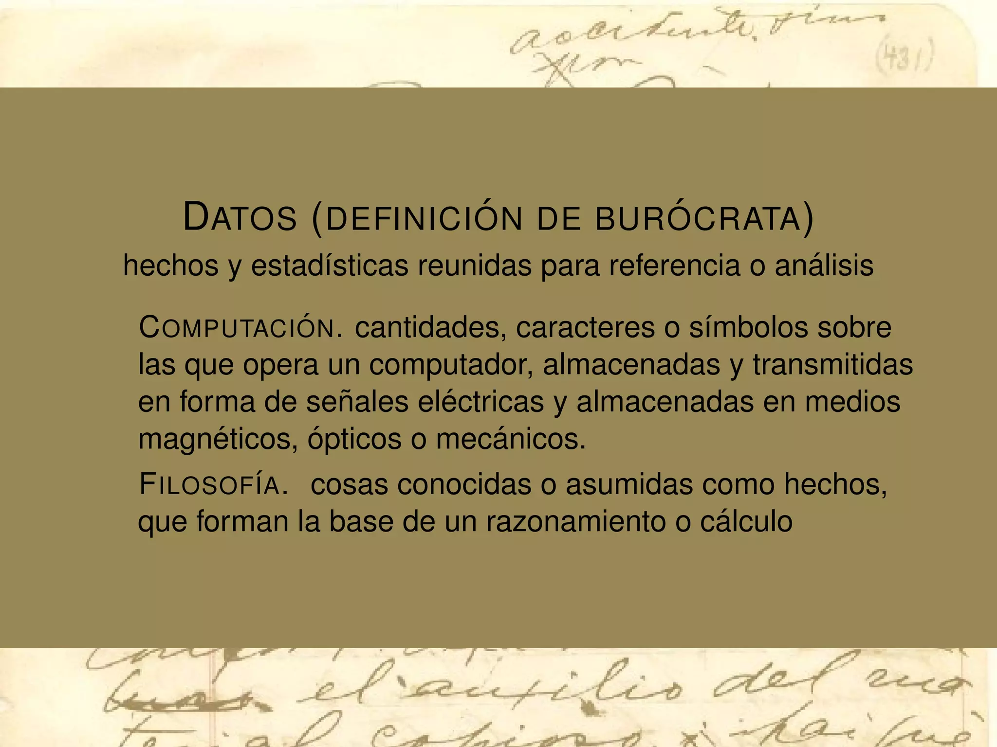 DATOS (DEFINICI ´ON DE BUR ´OCRATA)
hechos y estad´ısticas reunidas para referencia o an´alisis
COMPUTACI ´ON. cantidades, caracteres o s´ımbolos sobre
las que opera un computador, almacenadas y transmitidas
en forma de se˜nales el´ectricas y almacenadas en medios
magn´eticos, ´opticos o mec´anicos.
FILOSOF´IA. cosas conocidas o asumidas como hechos,
que forman la base de un razonamiento o c´alculo
 