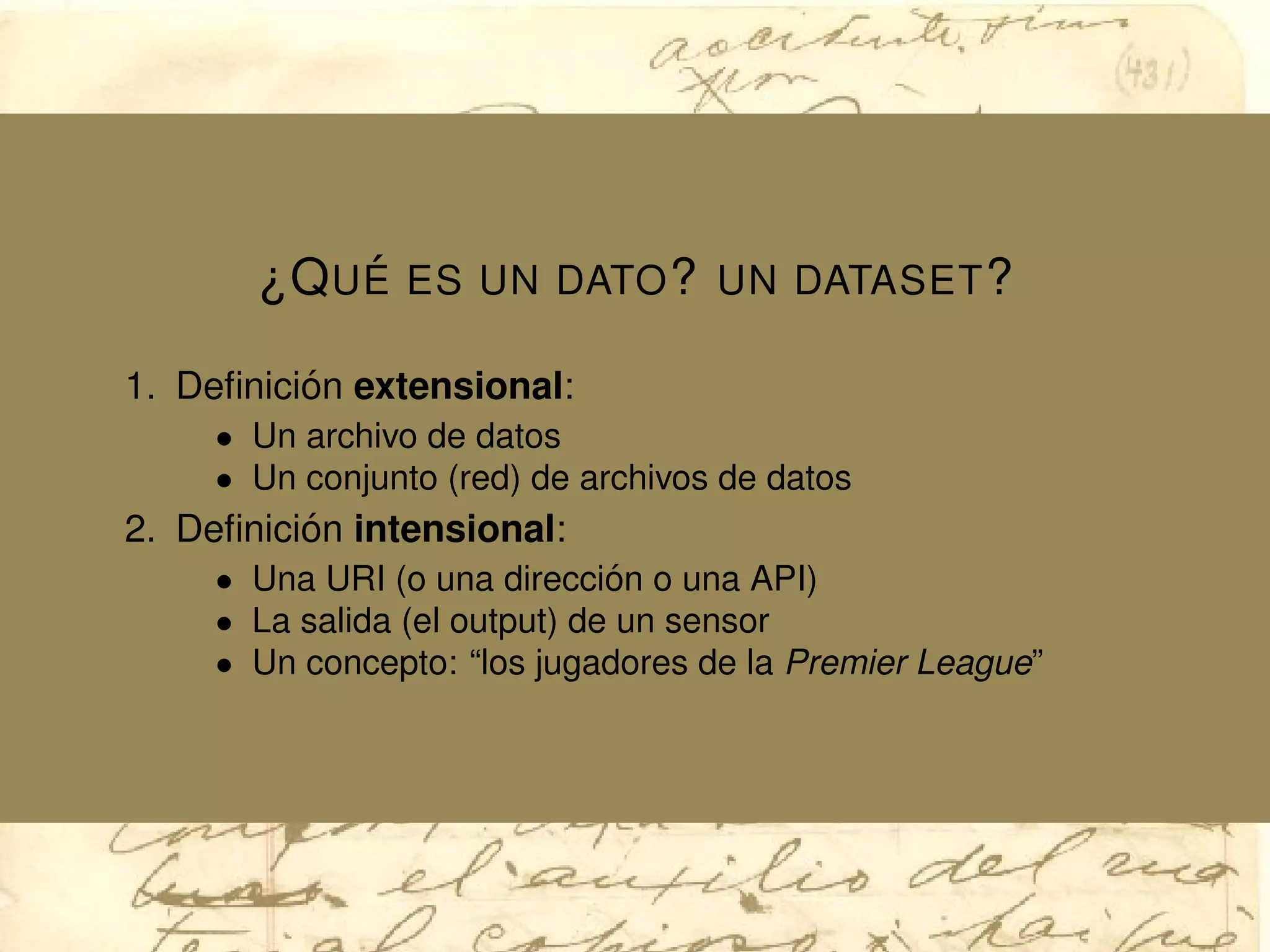 ¿QU ´E ES UN DATO? UN DATASET?
1. Deﬁnici´on extensional:
• Un archivo de datos
• Un conjunto (red) de archivos de datos
2. Deﬁnici´on intensional:
• Una URI (o una direcci´on o una API)
• La salida (el output) de un sensor
• Un concepto: “los jugadores de la Premier League”
 