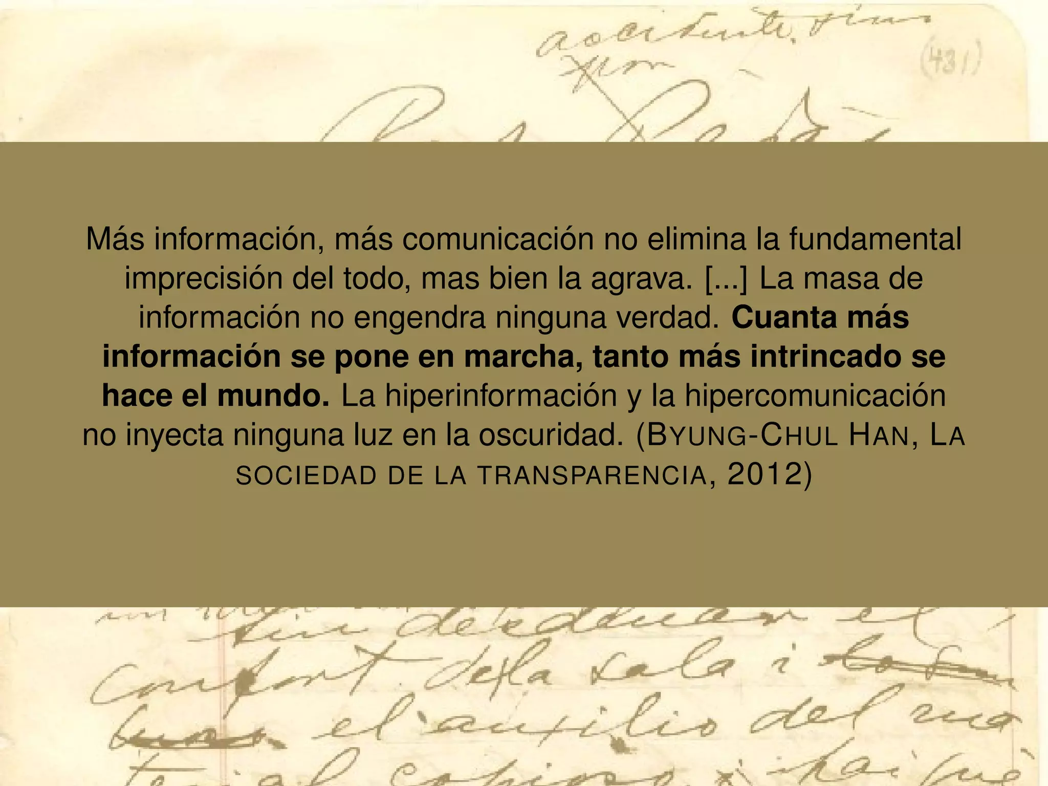 M´as informaci´on, m´as comunicaci´on no elimina la fundamental
imprecisi´on del todo, mas bien la agrava. [...] La masa de
informaci´on no engendra ninguna verdad. Cuanta m´as
informaci´on se pone en marcha, tanto m´as intrincado se
hace el mundo. La hiperinformaci´on y la hipercomunicaci´on
no inyecta ninguna luz en la oscuridad. (BYUNG-CHUL HAN, LA
SOCIEDAD DE LA TRANSPARENCIA, 2012)
 