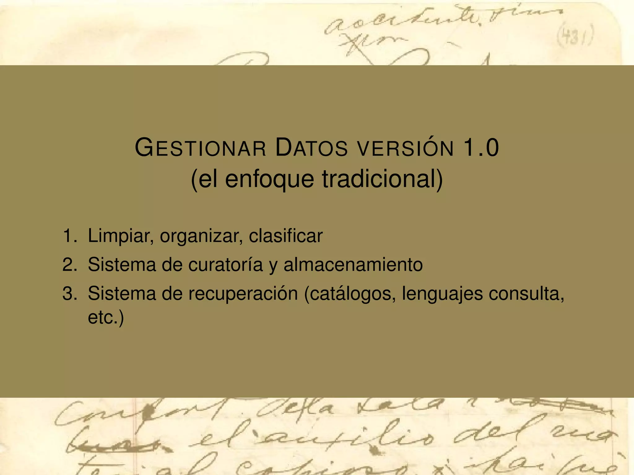 GESTIONAR DATOS VERSI ´ON 1.0
(el enfoque tradicional)
1. Limpiar, organizar, clasiﬁcar
2. Sistema de curator´ıa y almacenamiento
3. Sistema de recuperaci´on (cat´alogos, lenguajes consulta,
etc.)
 