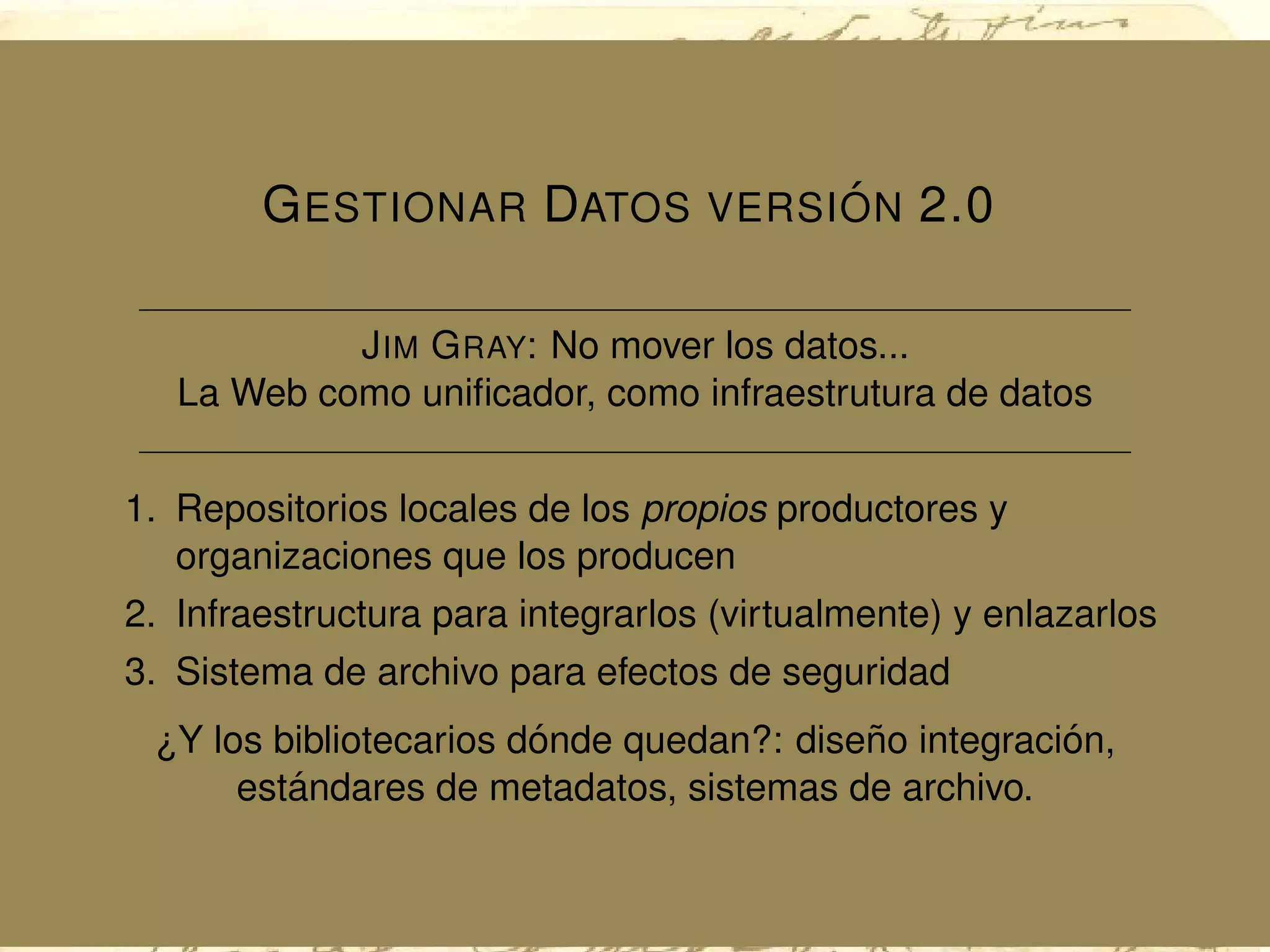 GESTIONAR DATOS VERSI ´ON 2.0
JIM GRAY: No mover los datos...
La Web como uniﬁcador, como infraestrutura de datos
1. Repositorios locales de los propios productores y
organizaciones que los producen
2. Infraestructura para integrarlos (virtualmente) y enlazarlos
3. Sistema de archivo para efectos de seguridad
¿Y los bibliotecarios d´onde quedan?: dise˜no integraci´on,
est´andares de metadatos, sistemas de archivo.
 