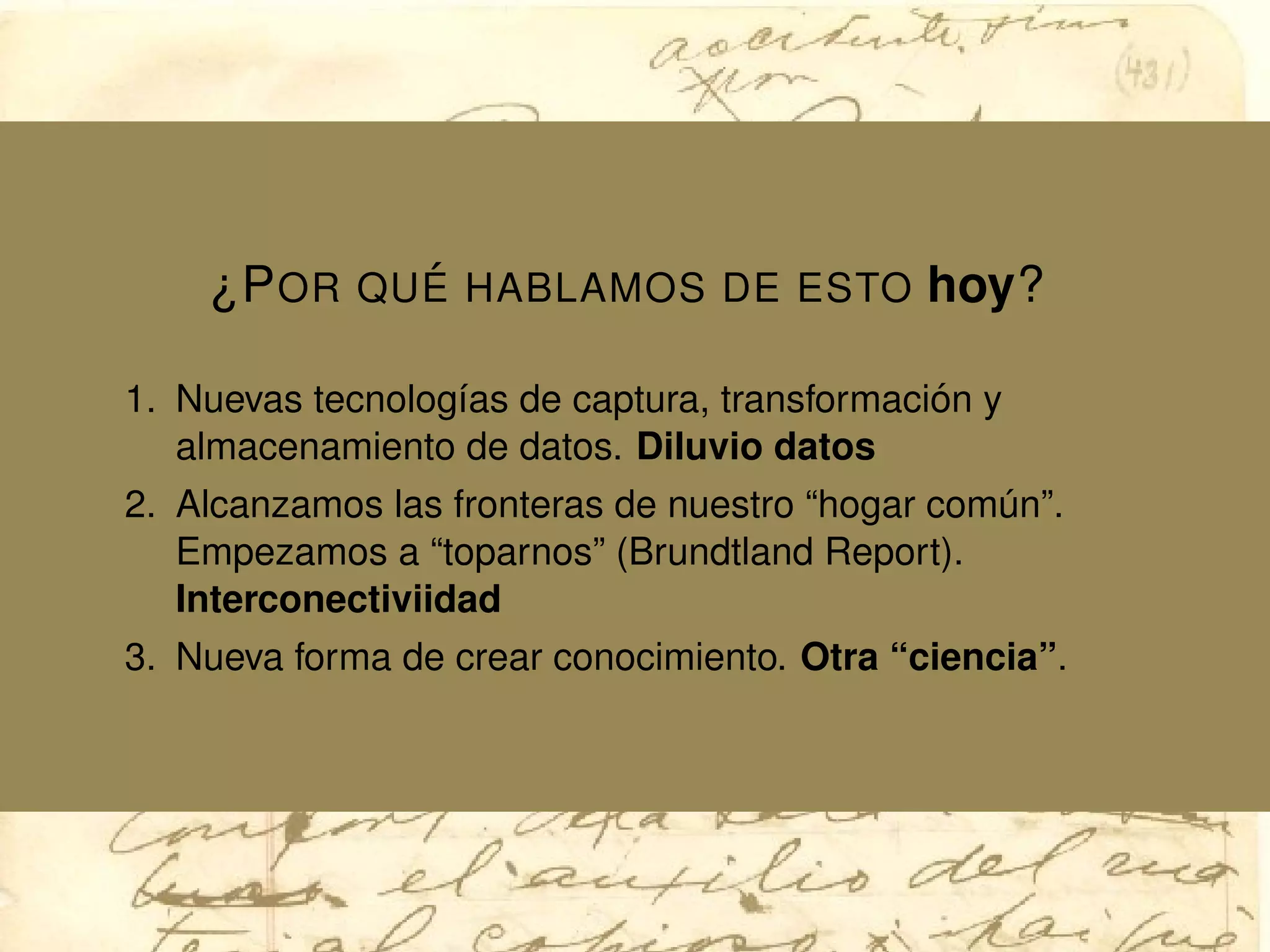 ¿POR QU ´E HABLAMOS DE ESTO hoy?
1. Nuevas tecnolog´ıas de captura, transformaci´on y
almacenamiento de datos. Diluvio datos
2. Alcanzamos las fronteras de nuestro “hogar com´un”.
Empezamos a “toparnos” (Brundtland Report).
Interconectiviidad
3. Nueva forma de crear conocimiento. Otra “ciencia”.
 