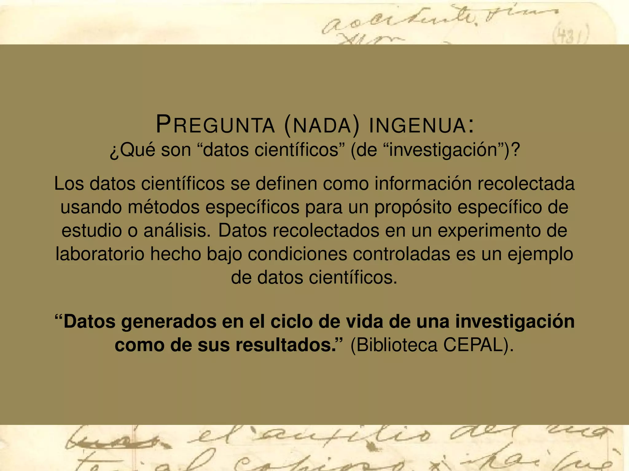 PREGUNTA (NADA) INGENUA:
¿Qu´e son “datos cient´ıﬁcos” (de “investigaci´on”)?
Los datos cient´ıﬁcos se deﬁnen como informaci´on recolectada
usando m´etodos espec´ıﬁcos para un prop´osito espec´ıﬁco de
estudio o an´alisis. Datos recolectados en un experimento de
laboratorio hecho bajo condiciones controladas es un ejemplo
de datos cient´ıﬁcos.
“Datos generados en el ciclo de vida de una investigaci´on
como de sus resultados.” (Biblioteca CEPAL).
 
