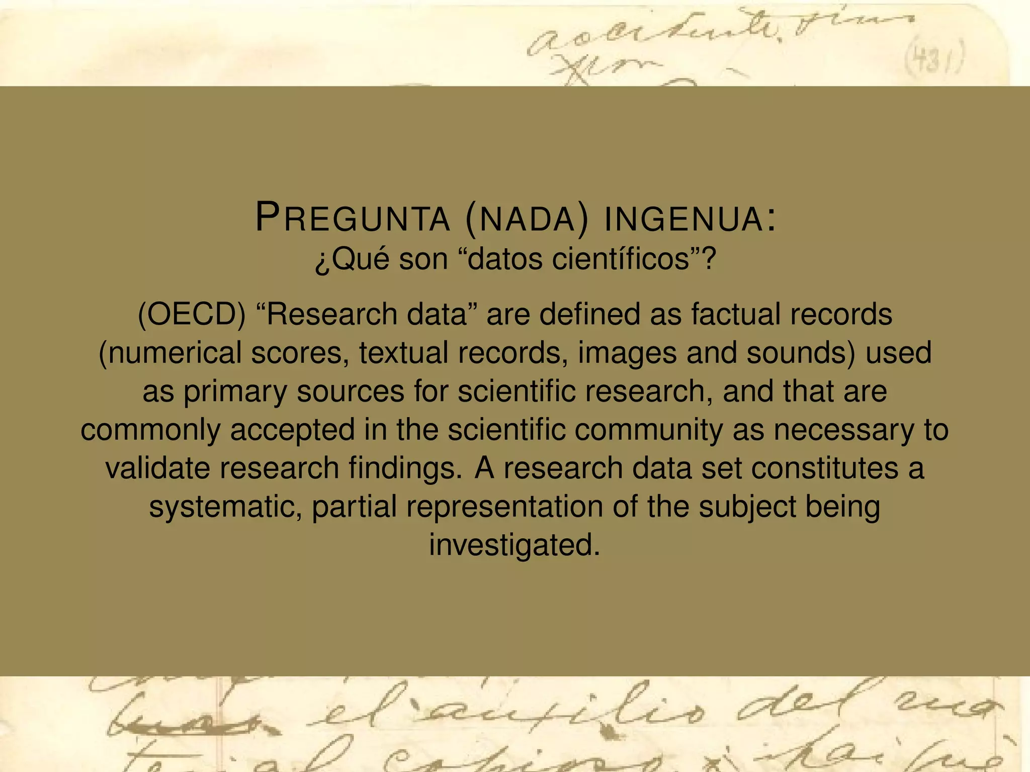 PREGUNTA (NADA) INGENUA:
¿Qu´e son “datos cient´ıﬁcos”?
(OECD) “Research data” are deﬁned as factual records
(numerical scores, textual records, images and sounds) used
as primary sources for scientiﬁc research, and that are
commonly accepted in the scientiﬁc community as necessary to
validate research ﬁndings. A research data set constitutes a
systematic, partial representation of the subject being
investigated.
 