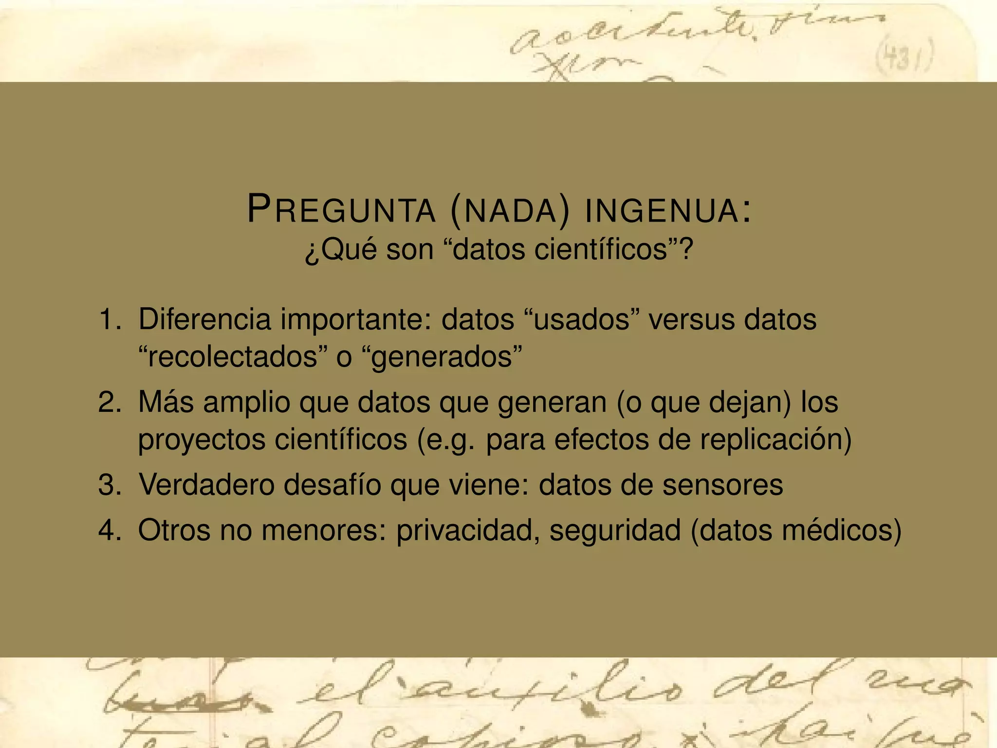 PREGUNTA (NADA) INGENUA:
¿Qu´e son “datos cient´ıﬁcos”?
1. Diferencia importante: datos “usados” versus datos
“recolectados” o “generados”
2. M´as amplio que datos que generan (o que dejan) los
proyectos cient´ıﬁcos (e.g. para efectos de replicaci´on)
3. Verdadero desaf´ıo que viene: datos de sensores
4. Otros no menores: privacidad, seguridad (datos m´edicos)
 