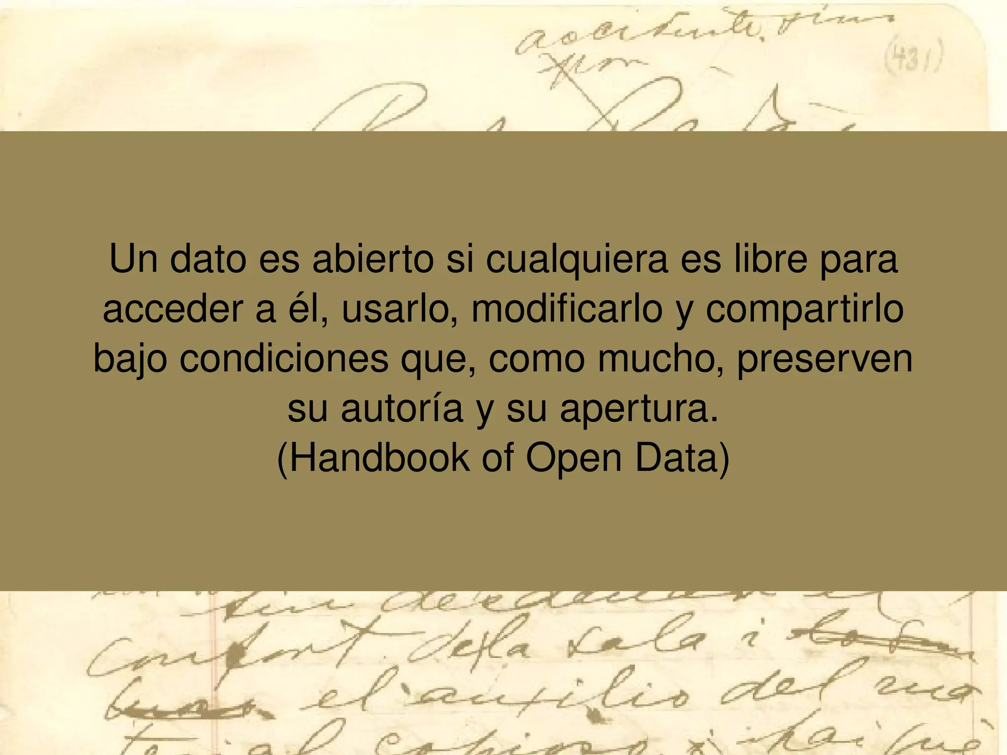 Un dato es abierto si cualquiera es libre para
acceder a ´el, usarlo, modiﬁcarlo y compartirlo
bajo condiciones que, como mucho, preserven
su autor´ıa y su apertura.
(Handbook of Open Data)
 