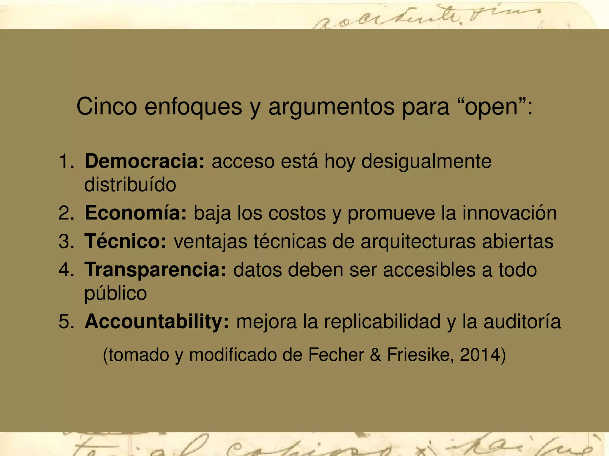 Cinco enfoques y argumentos para “open”:
1. Democracia: acceso est´a hoy desigualmente
distribu´ıdo
2. Econom´ıa: baja los costos y promueve la innovaci´on
3. T´ecnico: ventajas t´ecnicas de arquitecturas abiertas
4. Transparencia: datos deben ser accesibles a todo
p´ublico
5. Accountability: mejora la replicabilidad y la auditor´ıa
(tomado y modiﬁcado de Fecher & Friesike, 2014)
 