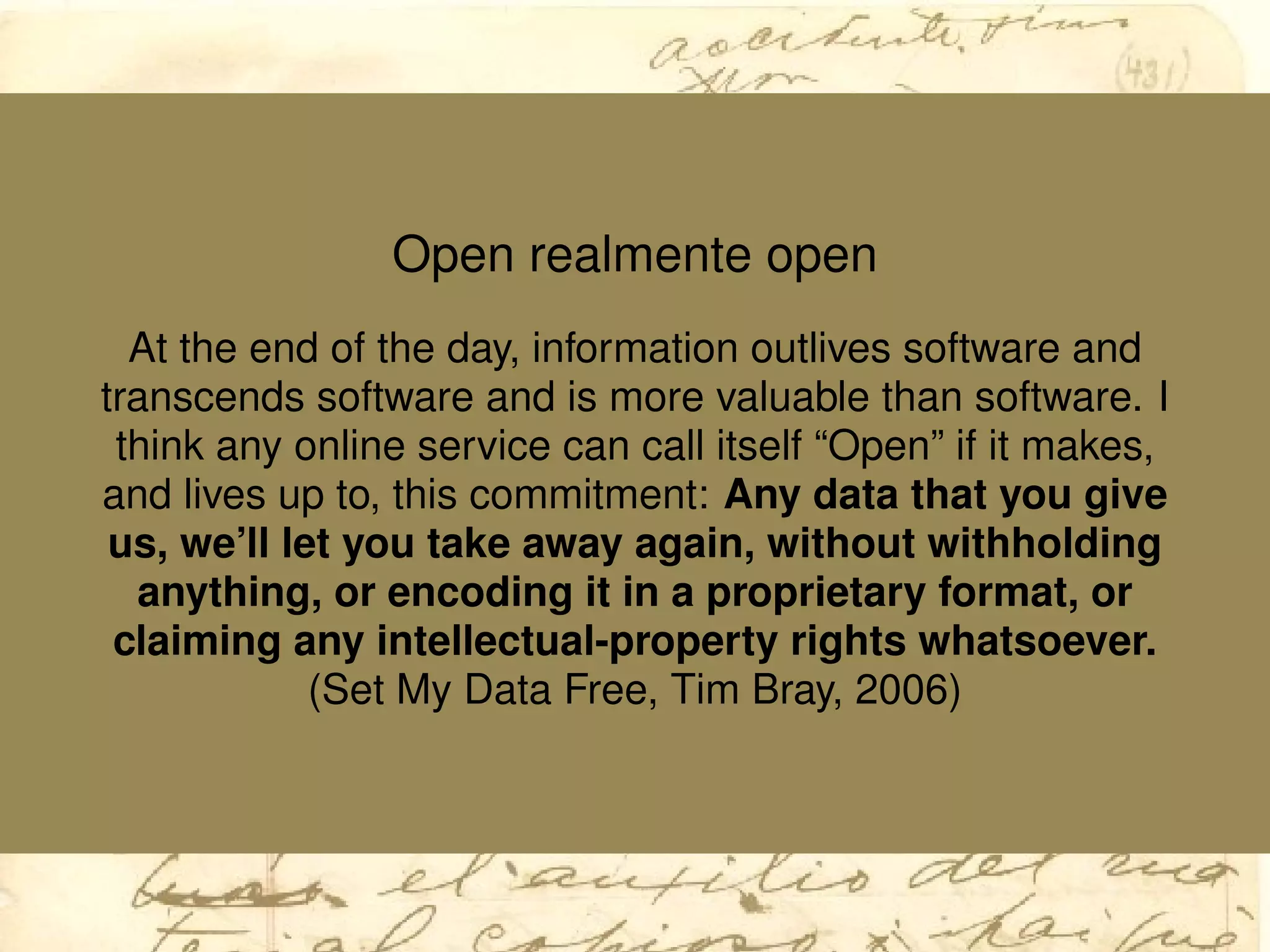 Open realmente open
At the end of the day, information outlives software and
transcends software and is more valuable than software. I
think any online service can call itself “Open” if it makes,
and lives up to, this commitment: Any data that you give
us, we’ll let you take away again, without withholding
anything, or encoding it in a proprietary format, or
claiming any intellectual-property rights whatsoever.
(Set My Data Free, Tim Bray, 2006)
 