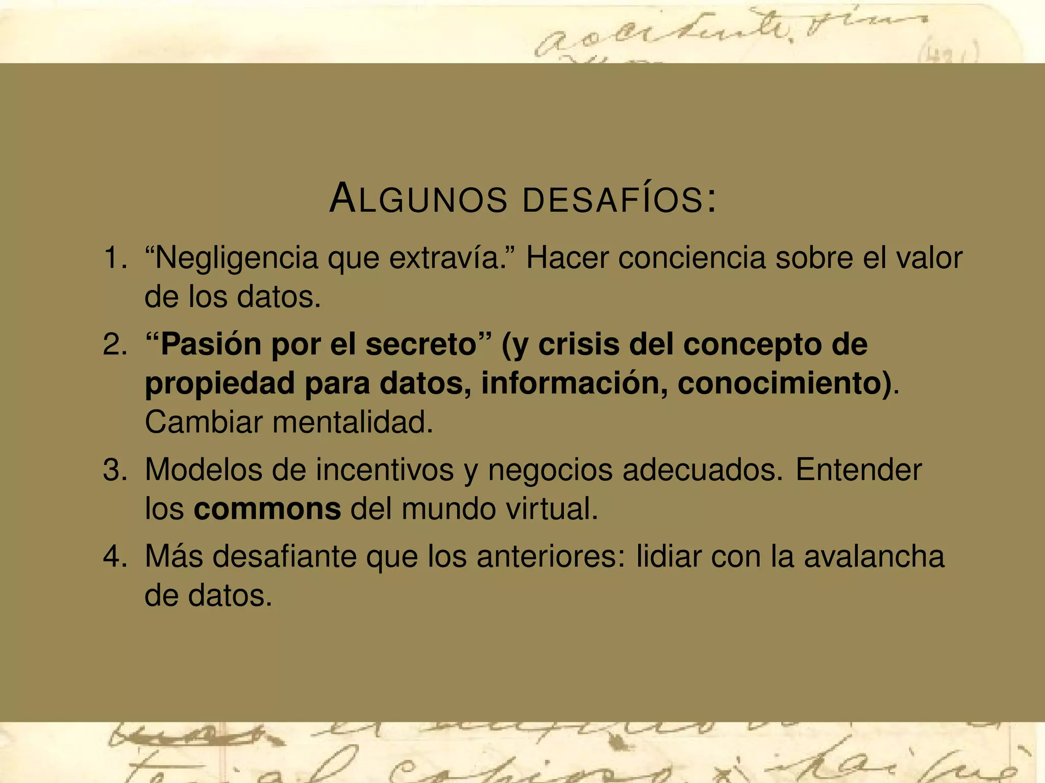 ALGUNOS DESAF´IOS:
1. “Negligencia que extrav´ıa.” Hacer conciencia sobre el valor
de los datos.
2. “Pasi´on por el secreto” (y crisis del concepto de
propiedad para datos, informaci´on, conocimiento).
Cambiar mentalidad.
3. Modelos de incentivos y negocios adecuados. Entender
los commons del mundo virtual.
4. M´as desaﬁante que los anteriores: lidiar con la avalancha
de datos.
 