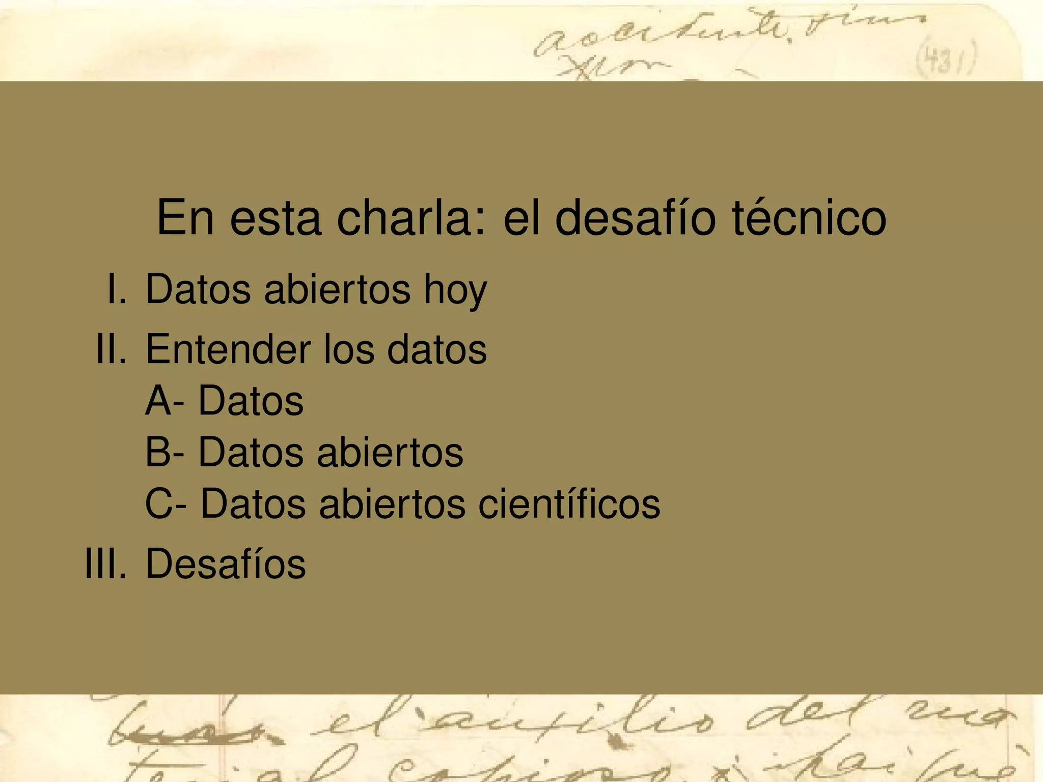 En esta charla: el desaf´ıo t´ecnico
I. Datos abiertos hoy
II. Entender los datos
A- Datos
B- Datos abiertos
C- Datos abiertos cient´ıﬁcos
III. Desaf´ıos
 