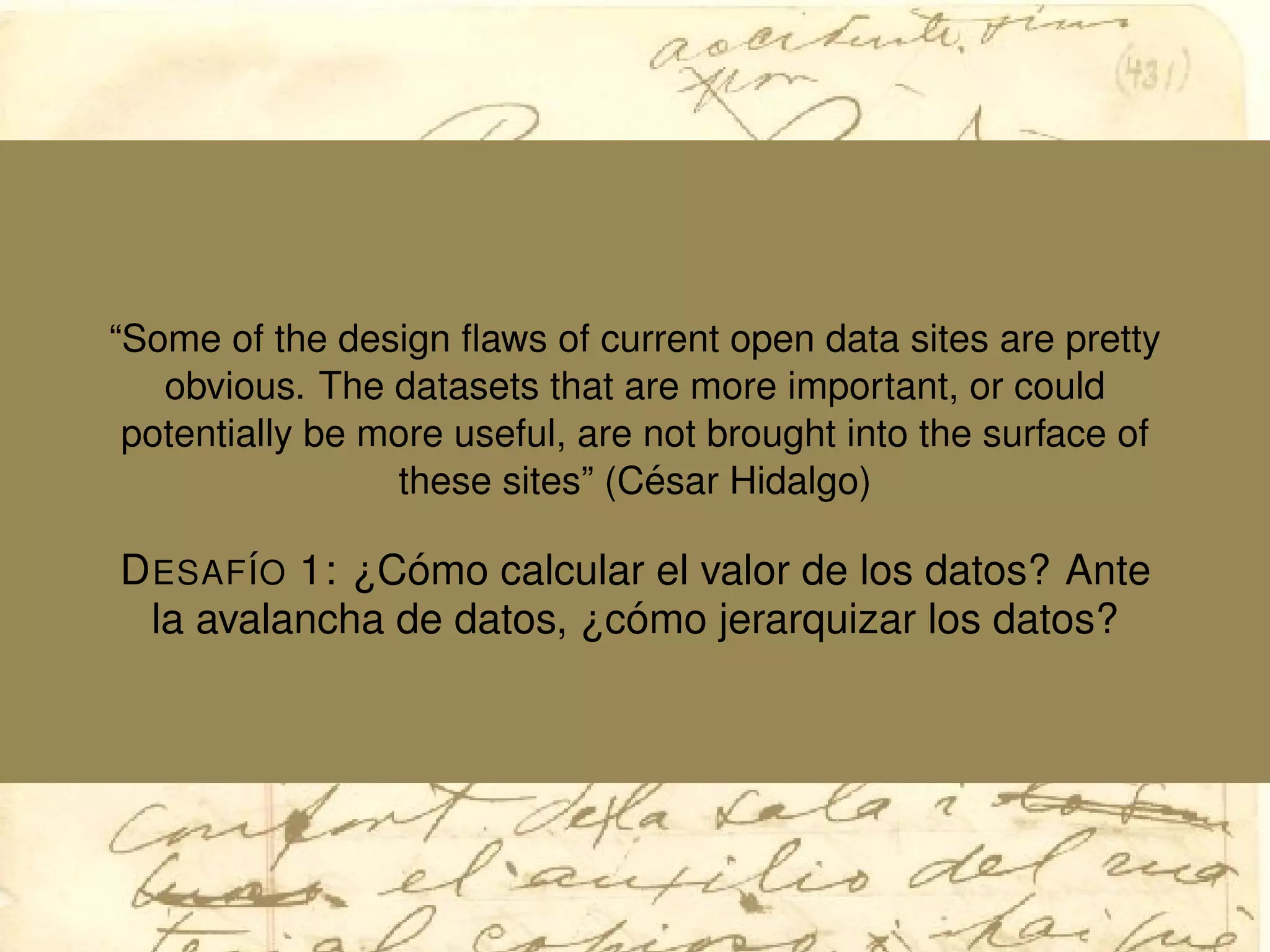 “Some of the design ﬂaws of current open data sites are pretty
obvious. The datasets that are more important, or could
potentially be more useful, are not brought into the surface of
these sites” (C´esar Hidalgo)
DESAF´IO 1: ¿C´omo calcular el valor de los datos? Ante
la avalancha de datos, ¿c´omo jerarquizar los datos?
 