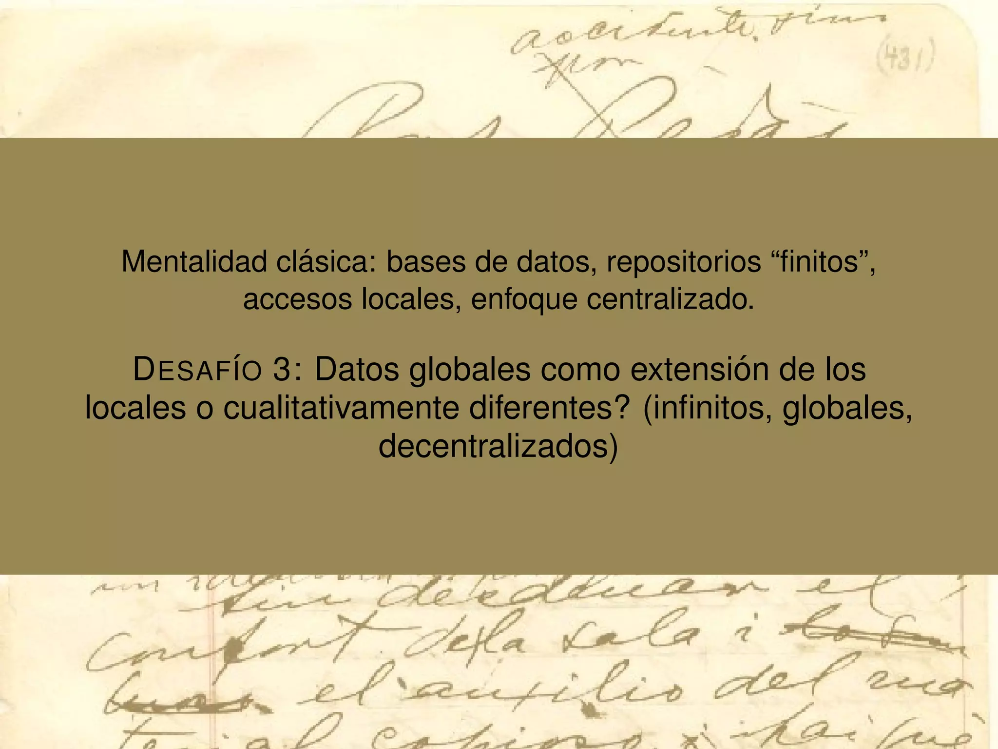 Mentalidad cl´asica: bases de datos, repositorios “ﬁnitos”,
accesos locales, enfoque centralizado.
DESAF´IO 3: Datos globales como extensi´on de los
locales o cualitativamente diferentes? (inﬁnitos, globales,
decentralizados)
 