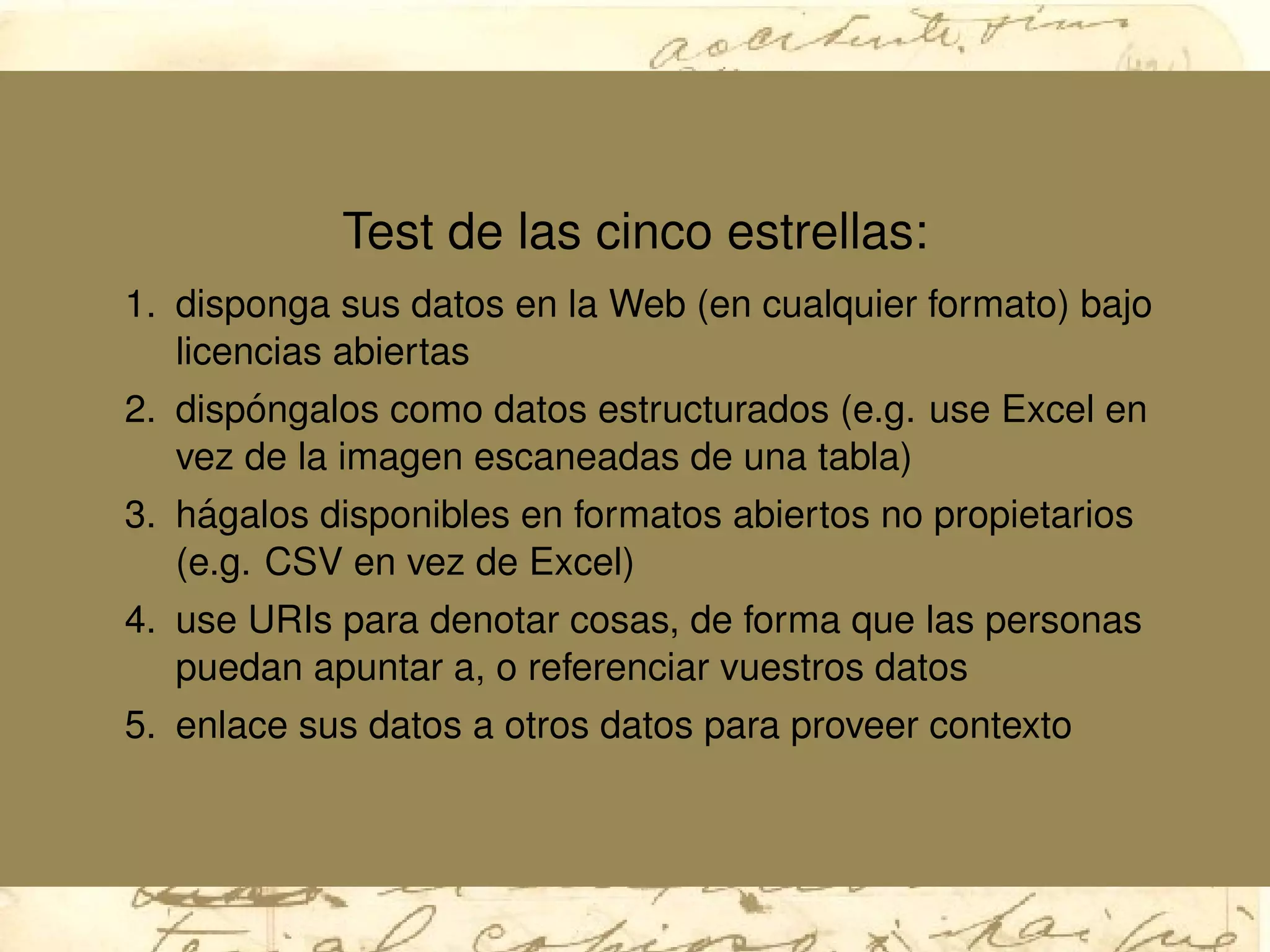 Test de las cinco estrellas:
1. disponga sus datos en la Web (en cualquier formato) bajo
licencias abiertas
2. disp´ongalos como datos estructurados (e.g. use Excel en
vez de la imagen escaneadas de una tabla)
3. h´agalos disponibles en formatos abiertos no propietarios
(e.g. CSV en vez de Excel)
4. use URIs para denotar cosas, de forma que las personas
puedan apuntar a, o referenciar vuestros datos
5. enlace sus datos a otros datos para proveer contexto
 