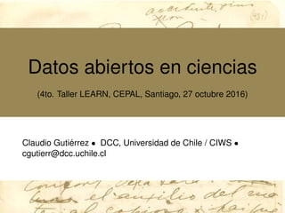Datos abiertos en ciencias
(4to. Taller LEARN, CEPAL, Santiago, 27 octubre 2016)
Claudio Guti´errez • DCC, Universidad de Chile / CIWS •
cgutierr@dcc.uchile.cl
 