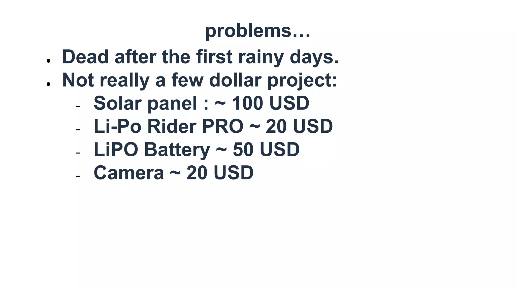 problems…
● Dead after the first rainy days.
● Not really a few dollar project:
− Solar panel : ~ 100 USD
− Li-Po Rider PRO ~ 20 USD
− LiPO Battery ~ 50 USD
− Camera ~ 20 USD
 