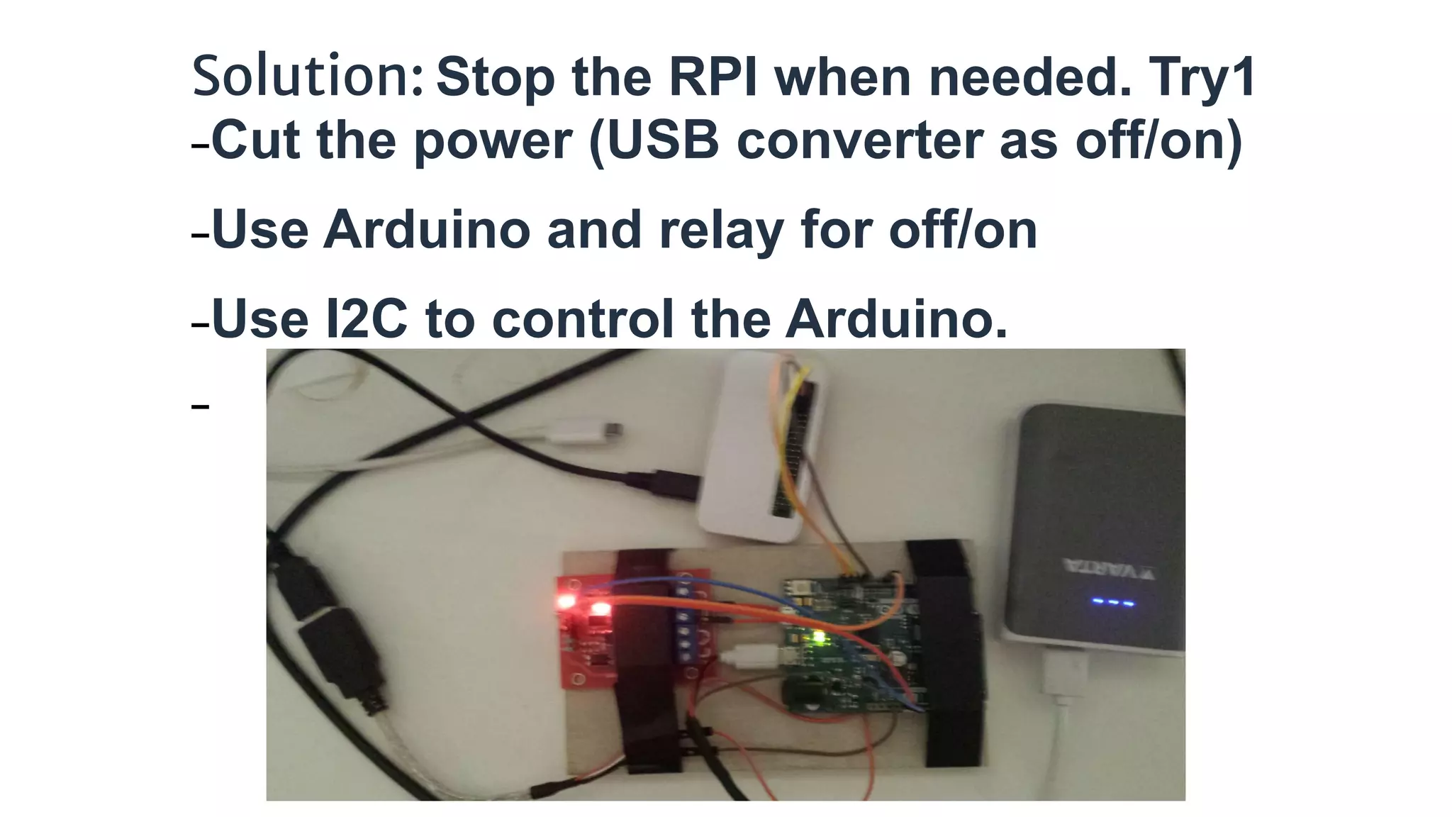 Solution: Stop the RPI when needed. Try1
−Cut the power (USB converter as off/on)
−Use Arduino and relay for off/on
−Use I2C to control the Arduino.
−
 