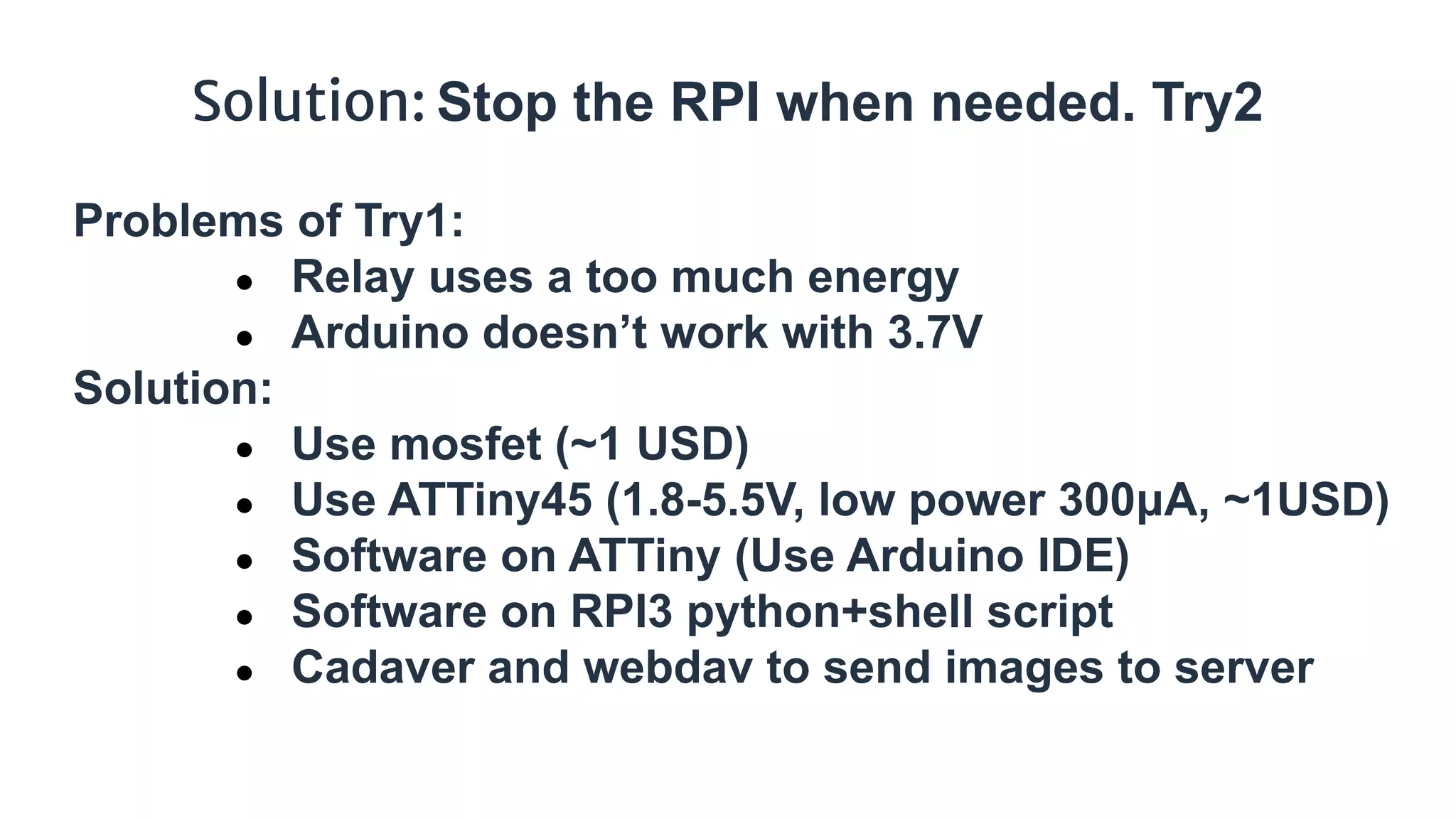 Solution: Stop the RPI when needed. Try2
Problems of Try1:
● Relay uses a too much energy
● Arduino doesn’t work with 3.7V
Solution:
● Use mosfet (~1 USD)
● Use ATTiny45 (1.8-5.5V, low power 300μA, ~1USD)
● Software on ATTiny (Use Arduino IDE)
● Software on RPI3 python+shell script
● Cadaver and webdav to send images to server
 