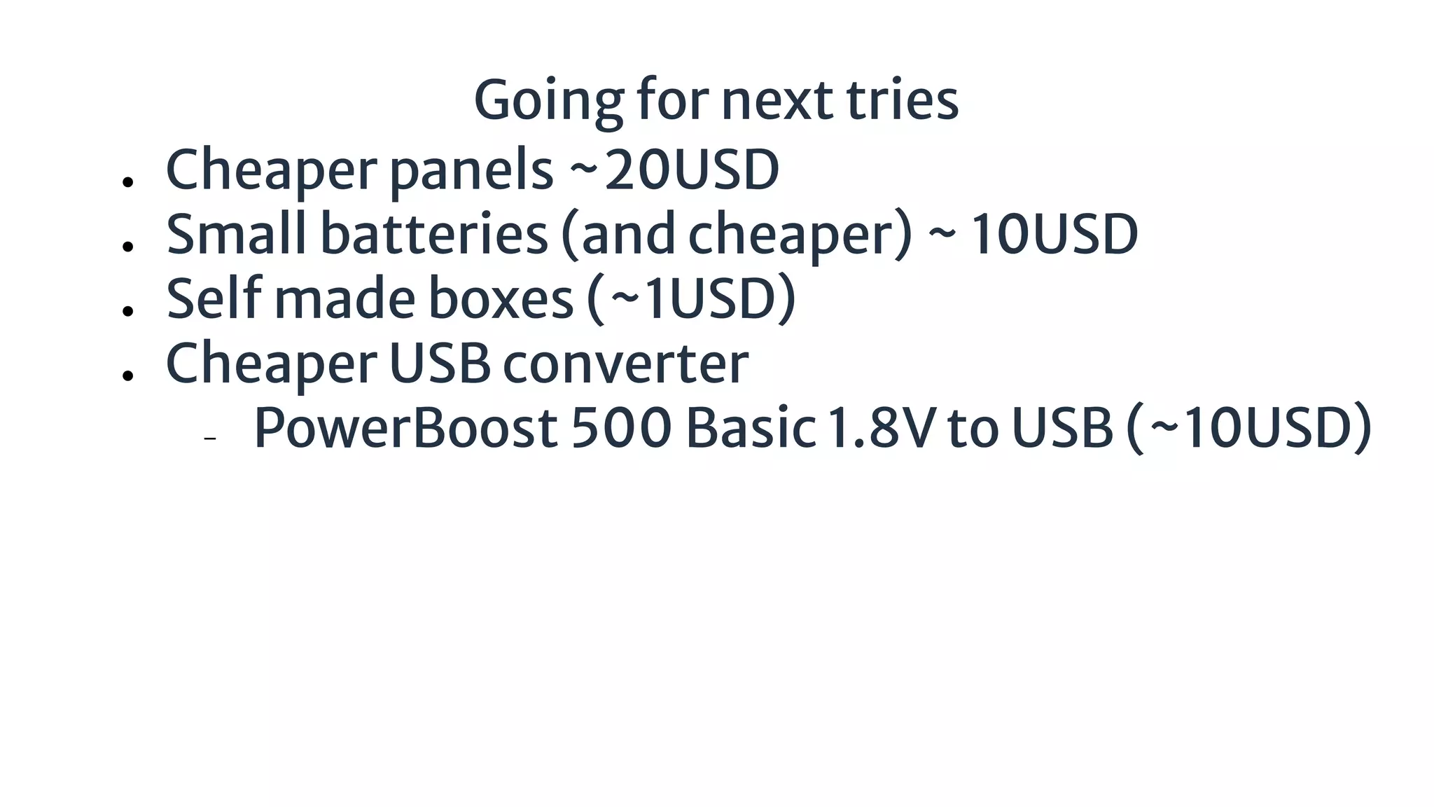 Going for next tries
● Cheaper panels ~20USD
● Small batteries (and cheaper) ~ 10USD
● Self made boxes (~1USD)
● Cheaper USB converter
− PowerBoost 500 Basic 1.8V to USB (~10USD)
 