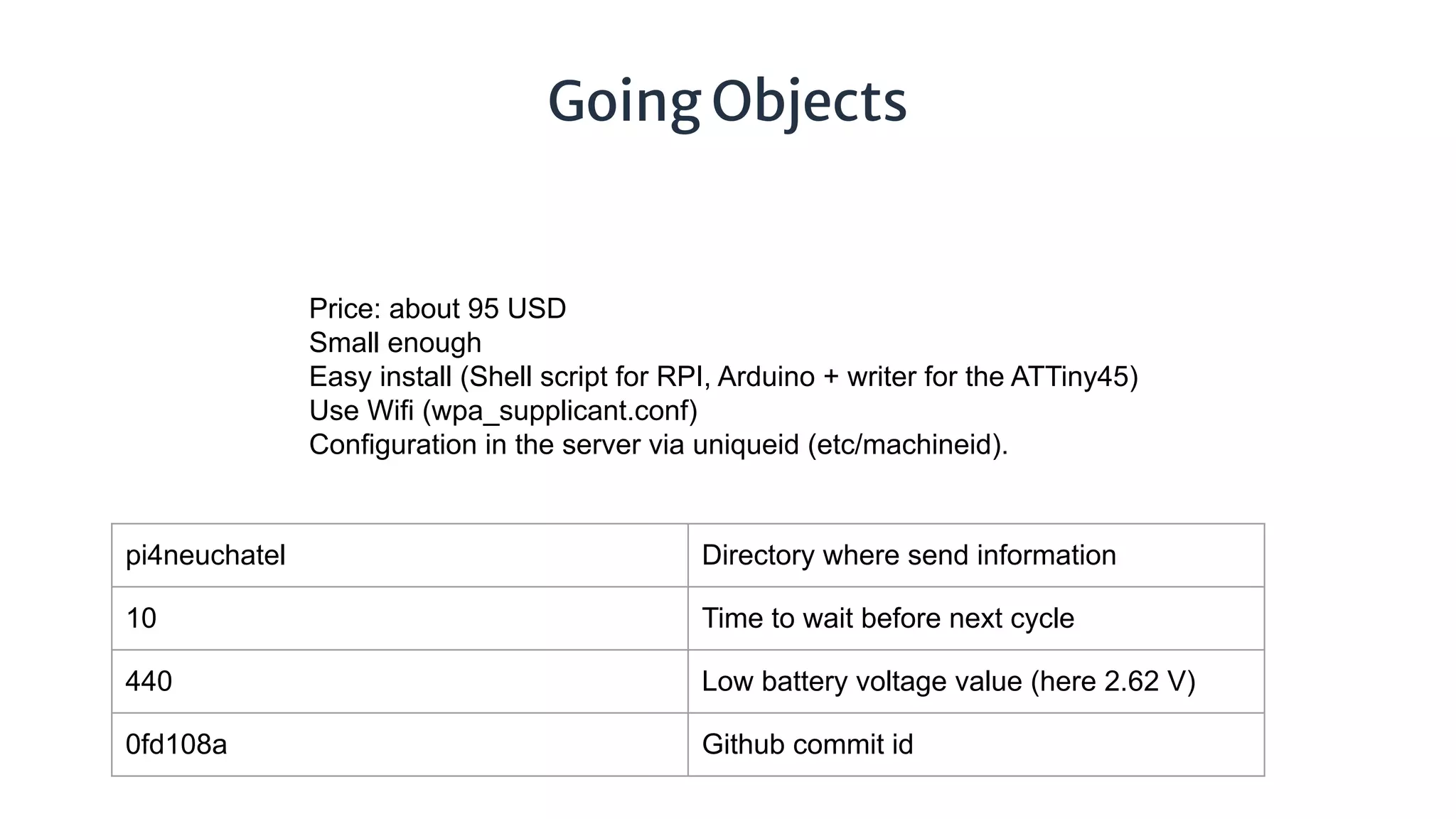 Going Objects
Price: about 95 USD
Small enough
Easy install (Shell script for RPI, Arduino + writer for the ATTiny45)
Use Wifi (wpa_supplicant.conf)
Configuration in the server via uniqueid (etc/machineid).
pi4neuchatel Directory where send information
10 Time to wait before next cycle
440 Low battery voltage value (here 2.62 V)
0fd108a Github commit id
 