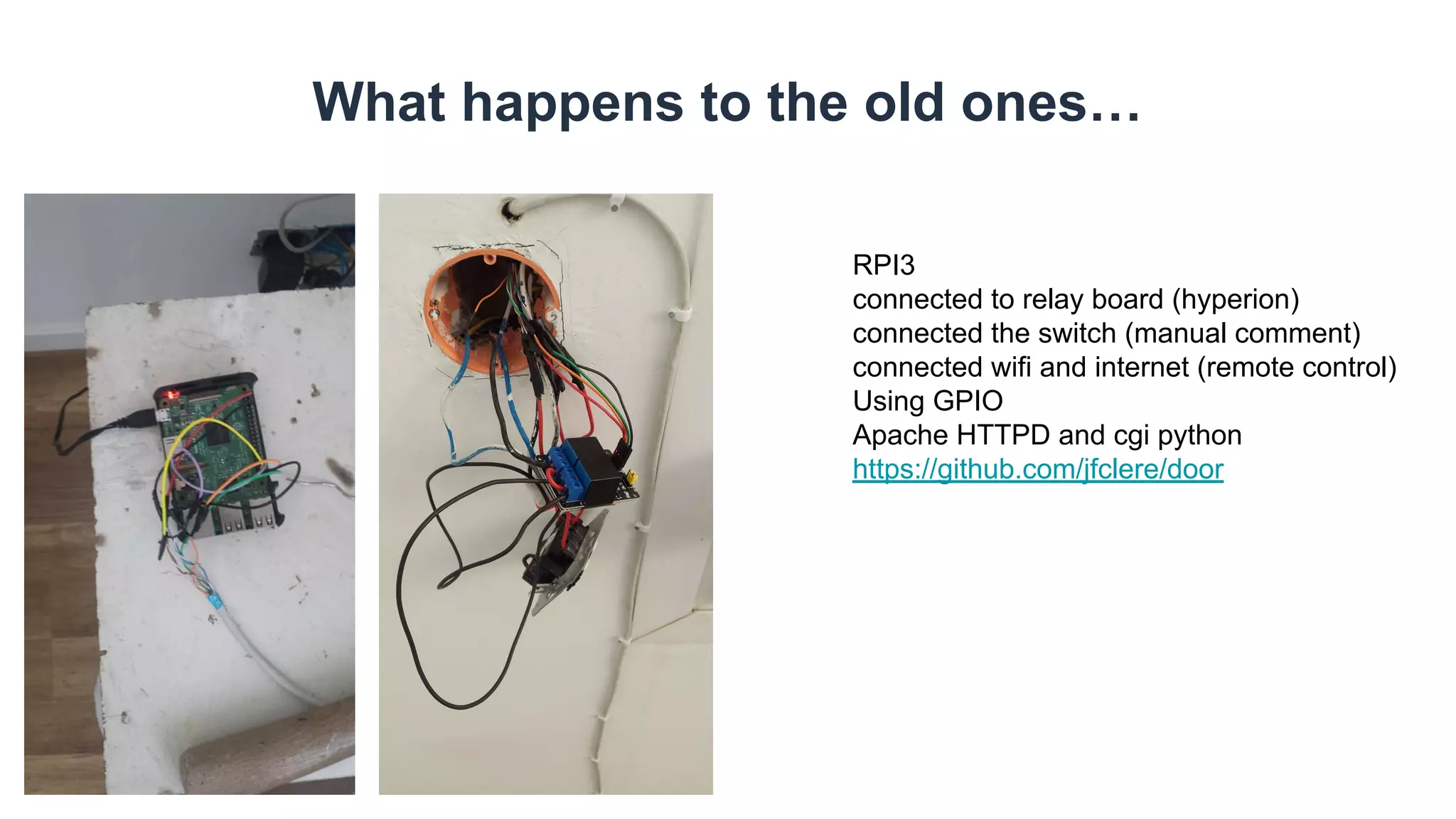 What happens to the old ones…
RPI3
connected to relay board (hyperion)
connected the switch (manual comment)
connected wifi and internet (remote control)
Using GPIO
Apache HTTPD and cgi python
https://github.com/jfclere/door
 