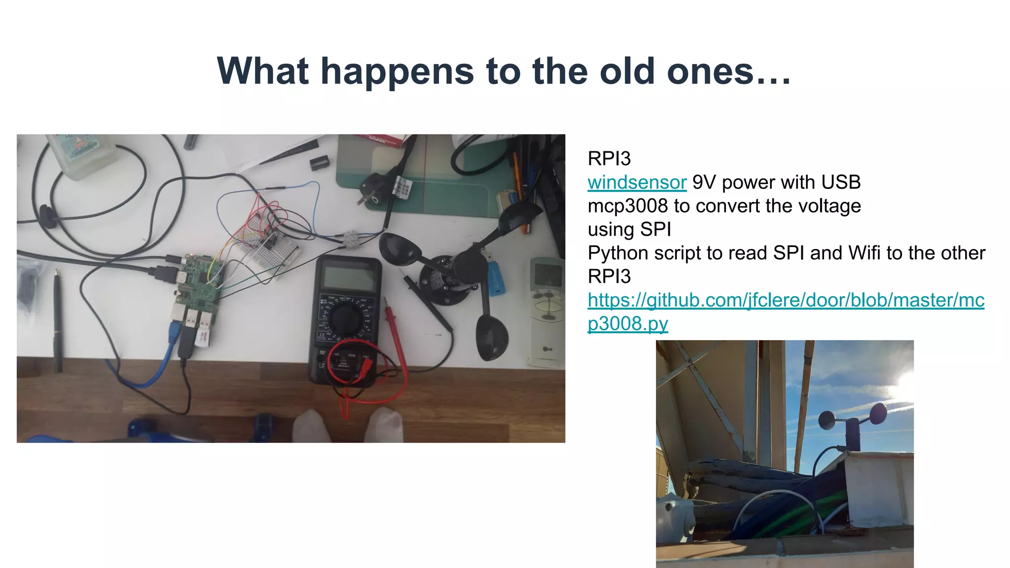 What happens to the old ones…
RPI3
windsensor 9V power with USB
mcp3008 to convert the voltage
using SPI
Python script to read SPI and Wifi to the other
RPI3
https://github.com/jfclere/door/blob/master/mc
p3008.py
 