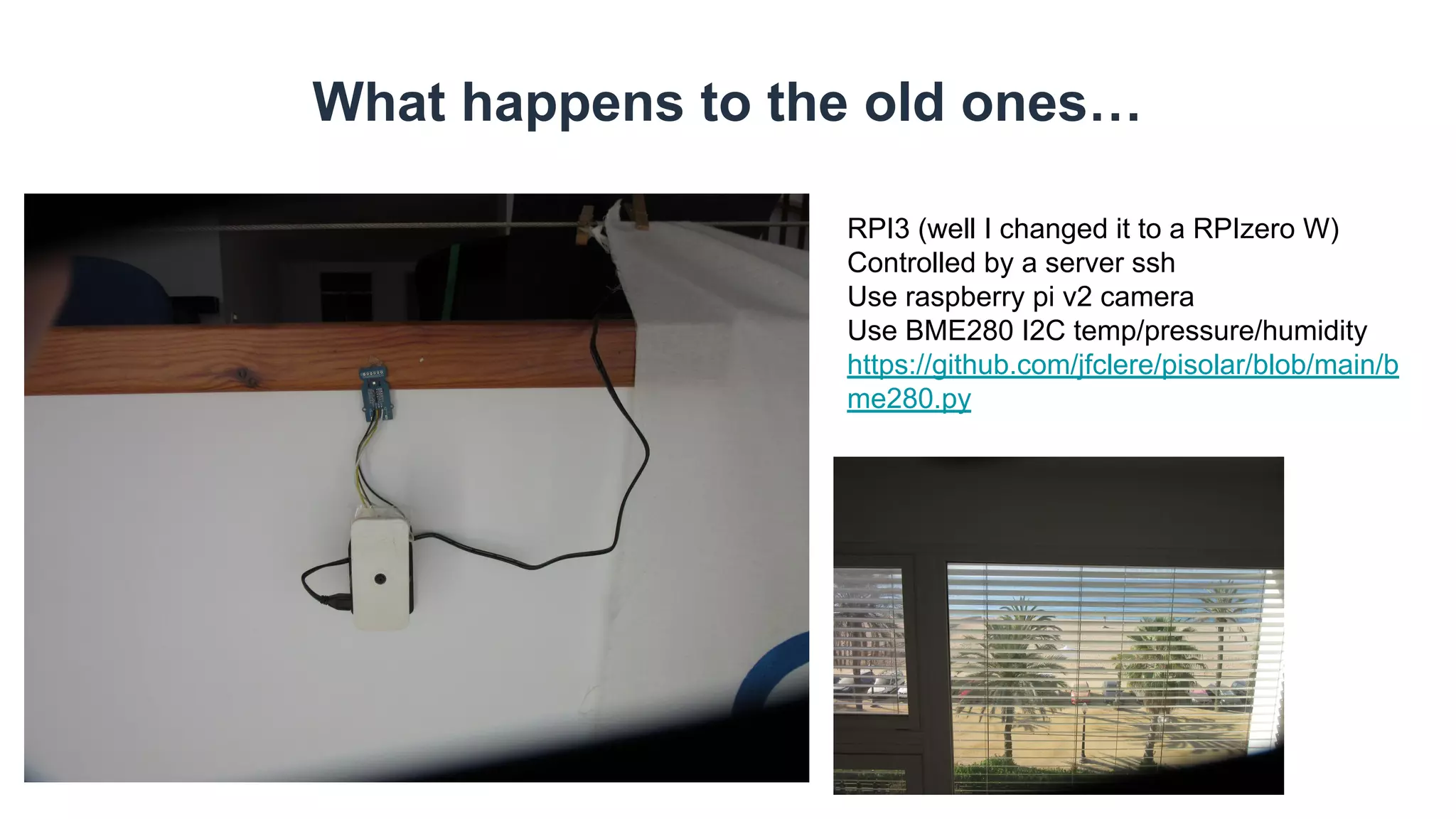 What happens to the old ones…
RPI3 (well I changed it to a RPIzero W)
Controlled by a server ssh
Use raspberry pi v2 camera
Use BME280 I2C temp/pressure/humidity
https://github.com/jfclere/pisolar/blob/main/b
me280.py
 