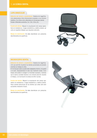 Guía práctica de Odontología30
1. LA CLÍNICA DENTAL
MICROSCOPIO DENTAL
Definición del artículo y características: Sistema de magnifica-
ción que permite visualizar los dientes aumentados de tamaño
mientras se trabaja en ellos.
El microscopio óptico puede estar adaptado al techo, a la pared
o al suelo, desplazándose en este caso mediante ruedas. Unos
brazos articulados le otorgan la movilidad necesaria, mientras
que la óptica acodada favorece una correcta posición durante
el trabajo, y la iluminación de áreas de difícil acceso.
Función del artículo: Mejorar la visualización del campo ope-
ratorio en endodoncia, cirugía endodóntica y estética dental.
Hace visibles estructuras de los dientes que antes sólo eran
accesibles mediante el tacto.
Manejo de esterilización: Se debe desinfectar con productos
desinfectantes de superficies.
LUPA BINOCULAR
Definición del artículo y características: Sistema de magnifica-
ción esteroscópica (tres dimensiones) acoplado a una montura
metálica. Se utiliza como alternativa al microscopio dental.
Existen diferentes aumentos: 2x, 2,5x, 3,5x y 4x.
Función del artículo: Mejorar la visualización del campo opera-
torio en endodoncia, cirugía endodóntica y estética dental, así
como en aquellos trabajos que requieran precisión.
Manejo de esterilización: Se debe desinfectar con productos
desinfectantes de superficies.
LLIBRE PROCLINIC-OK-corregido.indd 30 6/9/10 16:33:13
 