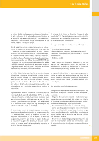 ODONTOBOOK 23
1. LA CLÍNICA DENTAL
La clínica dental es el establecimiento sanitario destina-
do a la realización de la actividad profesional dirigida a
la promoción de la salud bucodental y a la prevención,
diagnóstico y rehabilitación de las enfermedades de los
dientes, la boca y los tejidos anejos.
Una de las primeras referencias jurídicas sobre el ordena-
miento de los centros sanitarios se refleja en la Orden de
11 de febrero de 1986 de la Consejería de Salud y Bienes-
tar Social, por la que se desarrolla el Decreto 146/1985,
de 12 de diciembre, sobre Centros, Servicios y Estableci-
mientos Sanitarios. Posteriormente, todas las especifica-
ciones se completan con el Real Decreto 1594/1994, de
15 de julio, por el que se desarrolla lo previsto en la Ley
10/1986, que regula la profesión de odontólogo, protésico
e higienista dental. A su vez, cada Comunidad Autónoma
establece unos requisitos básicos específicos.
La clínica debe diseñarse en función de las necesidades
asistenciales, mediante el análisis del tipo de pacien-
tes y del servicio prestado. Se pueden encontrar, funda-
mentalmente, tres tipos de clínicas dentales: públicas
(pertenecientes al Sistema Nacional de Salud), priva-
das y, dentro de ellas, las exclusivamente privadas y las
intermediadas por compañías aseguradoras, mutuas o
franquicias.
Según datos del Instituto Nacional de Estadística (INE), la
mayor parte de la atención odontológica (80%) se presta
a través del sistema privado. La principal causa del bajo
porcentaje de atención pública se debe a que ésta úni-
camente cubre la educación sanitaria y las extracciones
en la población adulta, aunque son algo más amplias las
coberturas infantiles desde el año 2008.
El denominador común de toda clínica está formado por
las diferentes áreas de distribución, la zona de recepción
y la zona de trabajo. La zona de recepción incluye la re-
cepción o administración, la sala de espera y los aseos de
los pacientes; mientras que dentro de la zona de trabajo
se encuentran los gabinetes dentales, la zona de esterili-
zación, la zona de rayos X, el almacén y los vestuarios y
servicios para uso del personal.
El personal de la clínica se denomina “equipo de salud
bucodental”. Es el grupo de personas y medios materiales
encaminados a la prevención, diagnóstico y tratamiento
de las enfermedades bucodentales.
El equipo de salud bucodental puede estar formado por:
• Odontólogo o estomatólogo.
• Personal auxiliar: higienista dental y auxiliar dental.
• Personal complementario: recepcionista y auxiliar
administrativo.
• Protésico dental.
Para el correcto funcionamiento del equipo, es muy im-
portante que cada miembro conozca sus funciones y se
responsabilice de ellas, de manera que se cubran las
necesidades organizativas y laborales de la clínica.
La ergonomía odontológica es la ciencia encargada de or-
ganizar el trabajo en la clínica dental de forma que el
equipo de salud bucodental consiga el máximo rendi-
miento con el máximo confort y el mínimo esfuerzo físico
y psicológico.
Son principios ergonómicos elementales:
• Programar la agenda de trabajo de acuerdo con la dis-
ponibilidad de espacio y con los recursos materiales y
humanos.
• Disponer de suficiente material e instrumental para
atender la programación diaria del trabajo. Los criterios
de programación de la agenda de trabajo deben tender a
economizar el tiempo y el espacio disponibles.
• Evitar elementos innecesarios en la zona de trabajo.
• Lograr que el equipo utilizado y los procedimientos se-
guidos por el facultativo para el tratamiento de los pa-
cientes sean lo más simples posible. Esto permite que el
equipo formado por el facultativo y el auxiliar funcione
con la máxima eficacia.
• Tratar de que el odontólogo y el personal auxiliar rea-
licen el menor número posible de movimientos y fases
de los procedimientos dentales para conseguir el objetivo
previsto.
LLIBRE PROCLINIC-OK-corregido.indd 23 6/9/10 16:32:59
 