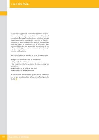 Guía práctica de Odontología24
1. LA CLÍNICA DENTAL
Es necesario optimizar al máximo el espacio disponi-
ble no sólo en el gabinete dental sino en el resto del
consultorio. Con esta finalidad, deben establecerse unas
áreas específicas de trabajo para cada uno de los com-
ponentes del equipo de salud bucodental, donde dichas
áreas de trabajo se interrelacionen de la manera más
ergonómica posible con el resto del mobiliario y de los
equipamientos básicos para el desarrollo de los procedi-
mientos asistenciales.
A la hora de diseñar un gabinete, se ha de tener en cuenta:
• La posición de las unidades de tratamiento.
• La posición del mobiliario
• La distancia entre las unidades de tratamiento y los
periféricos.
• La situación de las salas de descanso.
• La situación de la sala de higiene.
A continuación, se describen algunos de los elementos
con los que se debe contar a la hora de diseñar el gabinete
dental.
LLIBRE PROCLINIC-OK-corregido.indd 24 6/9/10 16:33:00
 