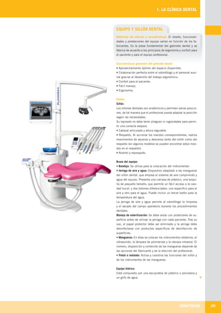 ODONTOBOOK 25
1. LA CLÍNICA DENTAL
EQUIPO Y SILLÓN DENTAL
Definición del artículo y características: El diseño, funcionali-
dades y prestaciones del equipo varían en función de los fa-
bricantes. Es la pieza fundamental del gabinete dental y se
fabrica de acuerdo a los principios de ergonomía y confort para
el paciente y para el equipo profesional.
Características generales del gabinete dental:
• Aprovechamiento óptimo del espacio disponible.
• Colaboración perfecta entre el odontólogo y el personal auxi-
liar gracias al desarrollo del trabajo ergonómico.
• Confort para el paciente.
• Fácil manejo.
• Ergonomía.
Partes:
Sillón:
Los sillones dentales son anatómicos y permiten varias posicio-
nes, de tal manera que el profesional pueda adaptar la posición
según las necesidades.
Su tapizado no debe tener pliegues ni rugosidades para permi-
tir una correcta asepsia.
• Cabezal articulado y altura regulable.
• Respaldo. Al accionar los mandos correspondientes, realiza
movimientos de ascenso y descenso tanto del sillón como del
respaldo (en algunos modelos se pueden encontrar estos man-
dos en el respaldo).
• Asiento y reposapiés.
Brazo del equipo:
• Bandeja: Se utiliza para la colocación del instrumental.
• Jeringa de aire y agua: Dispositivo adaptado a las mangueras
del sillón dental, que emplea el sistema de aire comprimido y
agua del equipo. Presenta una carcasa de plástico, una boqui-
lla de pequeño tamaño, que permite un fácil acceso a la cavi-
dad bucal, y dos botones diferenciados: uno específico para el
aire y otro para el agua. Puede incluir un tercer botón para la
temperatura del agua.
La jeringa de aire y agua permite al odontólogo la limpieza
y el secado del campo operatorio durante los procedimientos
dentales.
Manejo de esterilización: Se debe aislar con protectores de su-
perficie antes de utilizar la jeringa con cada paciente. Tras su
uso, el papel protector debe ser eliminado y la jeringa debe
desinfectarse con productos específicos de desinfección de
superficies.
• Mangueras: En ellas se colocan los instrumentos rotatorios, el
ultrasonido, la lámpara de polimerizar y la cámara intraoral. El
número, disposición y contenido de las mangueras depende de
las opciones del fabricante y de la elección del profesional.
• Pedal o reóstato: Activa y coordina las funciones del sillón y
de los instrumentos de las mangueras.
Equipo hídrico:
Está compuesto por una escupidera de plástico o porcelana y
un grifo de agua.
LLIBRE PROCLINIC-OK-corregido.indd 25 6/9/10 16:33:02
 